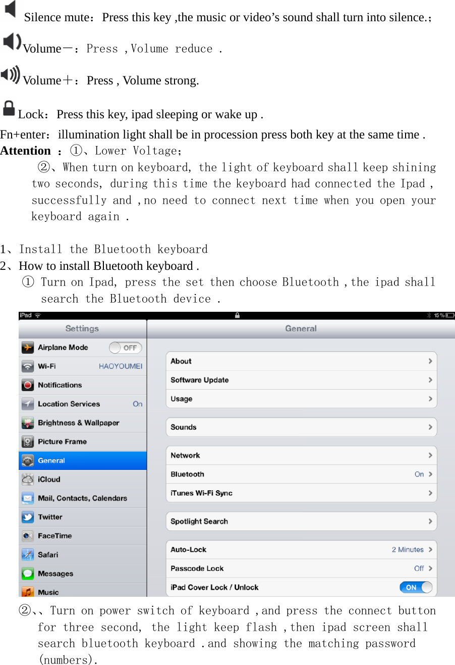 Silence mute：Press this key ,the music or video’s sound shall turn into silence.； Volume－：Press ,Volume reduce . Volume＋：Press , Volume strong. Lock：Press this key, ipad sleeping or wake up . Fn+enter：illumination light shall be in procession press both key at the same time . Attention  ：①、Lower Voltage；       ②、When turn on keyboard, the light of keyboard shall keep shining two seconds, during this time the keyboard had connected the Ipad , successfully and ,no need to connect next time when you open your keyboard again .  1、Install the Bluetooth keyboard 2、How to install Bluetooth keyboard . ① Turn on Ipad, press the set then choose Bluetooth ,the ipad shall search the Bluetooth device .  ②、、Turn on power switch of keyboard ,and press the connect button for three second, the light keep flash ,then ipad screen shall search bluetooth keyboard .and showing the matching password (numbers). 