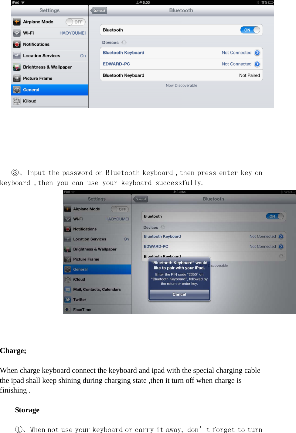        ③、Input the password on Bluetooth keyboard ,then press enter key on keyboard ,then you can use your keyboard successfully.     Charge;  When charge keyboard connect the keyboard and ipad with the special charging cable   the ipad shall keep shining during charging state ,then it turn off when charge is finishing .  Storage  ①、When not use your keyboard or carry it away, don’t forget to turn 