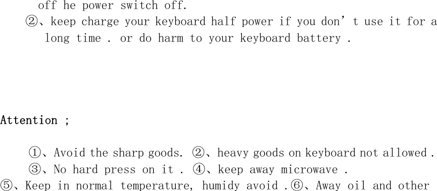 off he power switch off. ②、keep charge your keyboard half power if you don’t use it for a long time . or do harm to your keyboard battery .      Attention ;  ①、Avoid the sharp goods. ②、heavy goods on keyboard not allowed . ③、No hard press on it . ④、keep away microwave . ⑤、Keep in normal temperature, humidy avoid .⑥、Away oil and other   