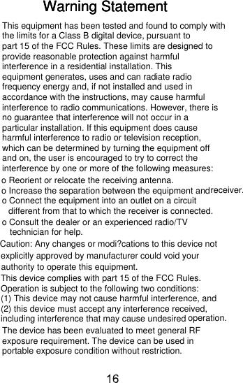 Warning StatementWarning StatementWarning StatementThis equipment has been tested and found to comply withthe limits for a Class B digital device, pursuant to part 15 of the FCC Rules. These limits are designed to provide reasonable protection against harmful interference in a residential installation. This equipment generates, uses and can radiate radio frequency energy and, if not installed and used in accordance with the instructions, may cause harmful interference to radio communications. However, there is no guarantee that interference will not occur in a particular installation. If this equipment does cause harmful interference to radio or television reception, which can be determined by turning the equipment off and on, the user is encouraged to try to correct the interference by one or more of the following measures:o Reorient or relocate the receiving antenna.o Increase the separation between the equipment andreceiver.o Connect the equipment into an outlet on a circuit different from that to which the receiver is connected.o Consult the dealer or an experienced radio/TV technician for help.Caution: Any changes or modi?cations to this device not explicitly approved by manufacturer could void your authority to operate this equipment.This device complies with part 15 of the FCC Rules.Operation is subject to the following two conditions: (1) This device may not cause harmful interference, and (2) this device must accept any interference received, including interference that may cause undesired operation.The device has been evaluated to meet general RF exposure requirement. The device can be used in portable exposure condition without restriction. 