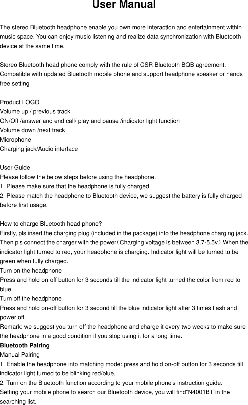 User Manual  The stereo Bluetooth headphone enable you own more interaction and entertainment within music space. You can enjoy music listening and realize data synchronization with Bluetooth device at the same time.  Stereo Bluetooth head phone comply with the rule of CSR Bluetooth BQB agreement. Compatible with updated Bluetooth mobile phone and support headphone speaker or hands free setting  Product LOGO Volume up / previous track ON/Off /answer and end call/ play and pause /indicator light function Volume down /next track Microphone Charging jack/Audio interface  User Guide Please follow the below steps before using the headphone. 1. Please make sure that the headphone is fully charged 2. Please match the headphone to Bluetooth device, we suggest the battery is fully charged before first usage.  How to charge Bluetooth head phone? Firstly, pls insert the charging plug (included in the package) into the headphone charging jack. Then pls connect the charger with the power（Charging voltage is between 3.7-5.5v）.When the indicator light turned to red, your headphone is charging. Indicator light will be turned to be green when fully charged.   Turn on the headphone Press and hold on-off button for 3 seconds till the indicator light turned the color from red to blue. Turn off the headphone Press and hold on-off button for 3 second till the blue indicator light after 3 times flash and power off. Remark: we suggest you turn off the headphone and charge it every two weeks to make sure the headphone in a good condition if you stop using it for a long time. Bluetooth Pairing Manual Pairing 1. Enable the headphone into matching mode: press and hold on-off button for 3 seconds till indicator light turned to be blinking red/blue,   2. Turn on the Bluetooth function according to your mobile phone’s instruction guide. Setting your mobile phone to search our Bluetooth device, you will find“N4001BT”in the searching list. 