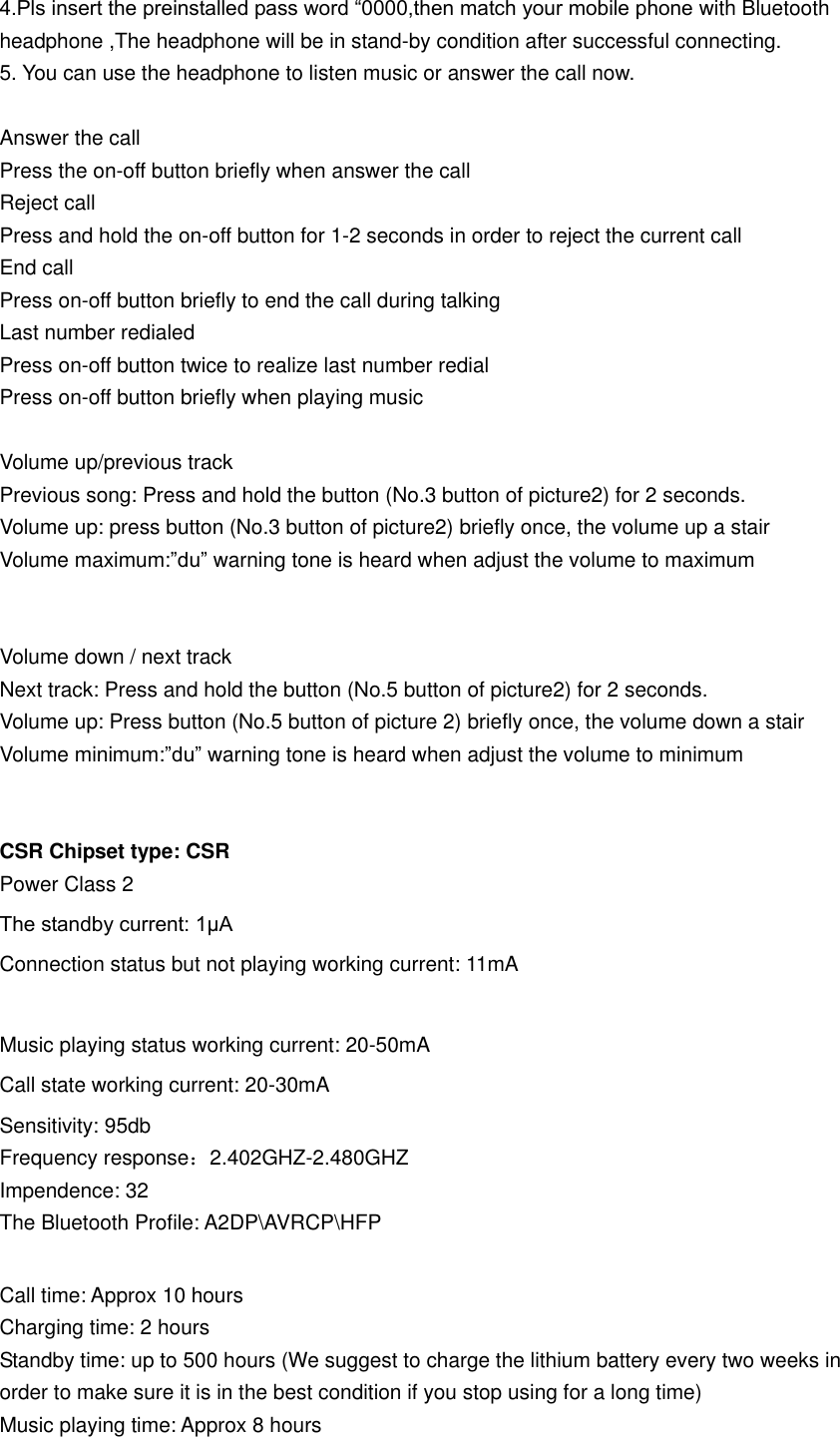 4.Pls insert the preinstalled pass word “0000,then match your mobile phone with Bluetooth headphone ,The headphone will be in stand-by condition after successful connecting.   5. You can use the headphone to listen music or answer the call now.  Answer the call Press the on-off button briefly when answer the call Reject call Press and hold the on-off button for 1-2 seconds in order to reject the current call   End call Press on-off button briefly to end the call during talking Last number redialed Press on-off button twice to realize last number redial Press on-off button briefly when playing music  Volume up/previous track Previous song: Press and hold the button (No.3 button of picture2) for 2 seconds. Volume up: press button (No.3 button of picture2) briefly once, the volume up a stair Volume maximum:”du” warning tone is heard when adjust the volume to maximum   Volume down / next track Next track: Press and hold the button (No.5 button of picture2) for 2 seconds. Volume up: Press button (No.5 button of picture 2) briefly once, the volume down a stair Volume minimum:”du” warning tone is heard when adjust the volume to minimum   CSR Chipset type: CSR Power Class 2 The standby current: 1μA Connection status but not playing working current: 11mA  Music playing status working current: 20-50mA Call state working current: 20-30mA Sensitivity: 95db Frequency response：2.402GHZ-2.480GHZ Impendence: 32   The Bluetooth Profile: A2DP\AVRCP\HFP  Call time: Approx 10 hours                 Charging time: 2 hours Standby time: up to 500 hours (We suggest to charge the lithium battery every two weeks in order to make sure it is in the best condition if you stop using for a long time)                                   Music playing time: Approx 8 hours 