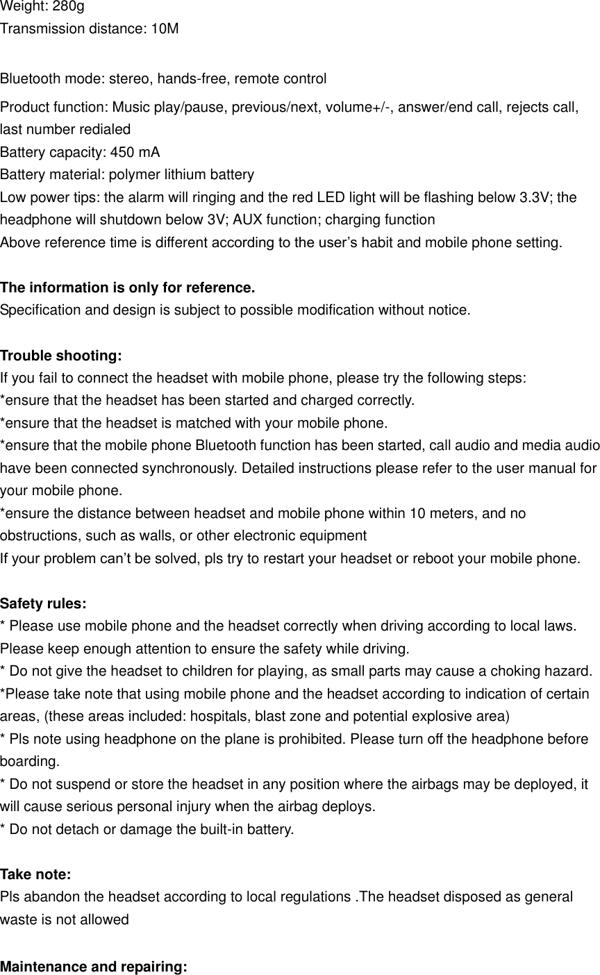 Weight: 280g Transmission distance: 10M  Bluetooth mode: stereo, hands-free, remote control Product function: Music play/pause, previous/next, volume+/-, answer/end call, rejects call, last number redialed Battery capacity: 450 mA Battery material: polymer lithium battery Low power tips: the alarm will ringing and the red LED light will be flashing below 3.3V; the headphone will shutdown below 3V; AUX function; charging function Above reference time is different according to the user’s habit and mobile phone setting.  The information is only for reference. Specification and design is subject to possible modification without notice.  Trouble shooting: If you fail to connect the headset with mobile phone, please try the following steps: *ensure that the headset has been started and charged correctly. *ensure that the headset is matched with your mobile phone. *ensure that the mobile phone Bluetooth function has been started, call audio and media audio have been connected synchronously. Detailed instructions please refer to the user manual for your mobile phone. *ensure the distance between headset and mobile phone within 10 meters, and no obstructions, such as walls, or other electronic equipment If your problem can’t be solved, pls try to restart your headset or reboot your mobile phone.      Safety rules: * Please use mobile phone and the headset correctly when driving according to local laws. Please keep enough attention to ensure the safety while driving. * Do not give the headset to children for playing, as small parts may cause a choking hazard. *Please take note that using mobile phone and the headset according to indication of certain areas, (these areas included: hospitals, blast zone and potential explosive area) * Pls note using headphone on the plane is prohibited. Please turn off the headphone before boarding. * Do not suspend or store the headset in any position where the airbags may be deployed, it will cause serious personal injury when the airbag deploys. * Do not detach or damage the built-in battery.  Take note: Pls abandon the headset according to local regulations .The headset disposed as general waste is not allowed  Maintenance and repairing: 
