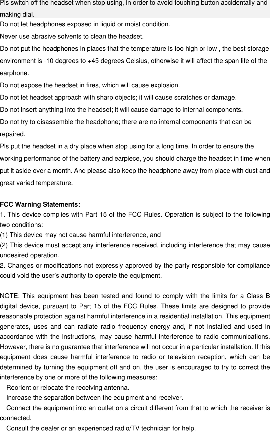 Pls switch off the headset when stop using, in order to avoid touching button accidentally and making dial.   Do not let headphones exposed in liquid or moist condition. Never use abrasive solvents to clean the headset. Do not put the headphones in places that the temperature is too high or low , the best storage environment is -10 degrees to +45 degrees Celsius, otherwise it will affect the span life of the earphone. Do not expose the headset in fires, which will cause explosion. Do not let headset approach with sharp objects; it will cause scratches or damage. Do not insert anything into the headset; it will cause damage to internal components. Do not try to disassemble the headphone; there are no internal components that can be repaired. Pls put the headset in a dry place when stop using for a long time. In order to ensure the working performance of the battery and earpiece, you should charge the headset in time when put it aside over a month. And please also keep the headphone away from place with dust and great varied temperature.  FCC Warning Statements: 1. This device complies with Part 15 of the FCC Rules. Operation is subject to the following two conditions:   (1) This device may not cause harmful interference, and   (2) This device must accept any interference received, including interference that may cause undesired operation.   2. Changes or modifications not expressly approved by the party responsible for compliance could void the user’s authority to operate the equipment.    NOTE: This equipment has been tested and found to comply with the limits for a Class B digital device, pursuant to Part 15 of the FCC Rules. These limits are designed to provide reasonable protection against harmful interference in a residential installation. This equipment generates,  uses  and  can  radiate  radio  frequency  energy  and,  if  not  installed  and  used  in accordance with the instructions, may cause harmful interference to radio communications. However, there is no guarantee that interference will not occur in a particular installation. If this equipment  does  cause  harmful  interference  to  radio  or  television  reception,  which  can  be determined by turning the equipment off and on, the user is encouraged to try to correct the interference by one or more of the following measures:     Reorient or relocate the receiving antenna.     Increase the separation between the equipment and receiver.     Connect the equipment into an outlet on a circuit different from that to which the receiver is connected.     Consult the dealer or an experienced radio/TV technician for help. 