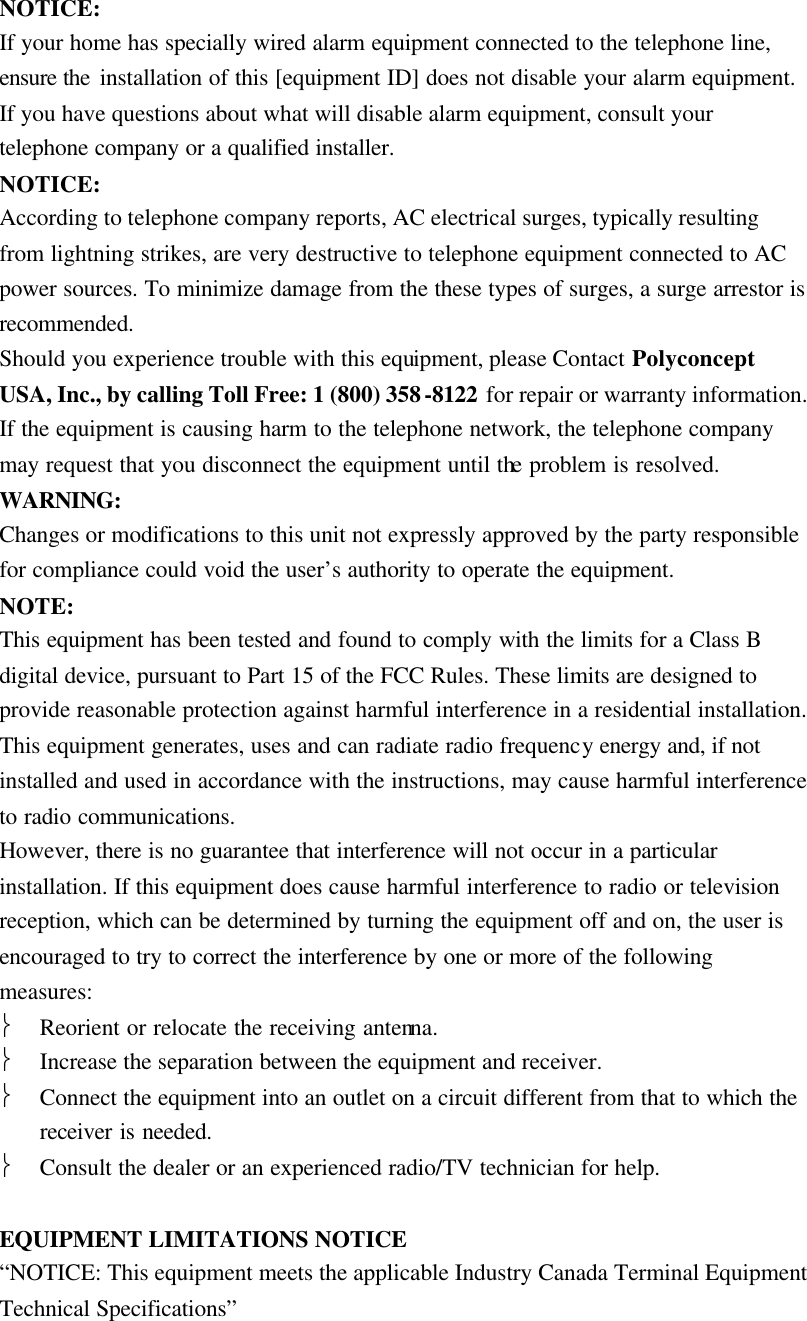 NOTICE: If your home has specially wired alarm equipment connected to the telephone line, ensure the installation of this [equipment ID] does not disable your alarm equipment. If you have questions about what will disable alarm equipment, consult your telephone company or a qualified installer. NOTICE: According to telephone company reports, AC electrical surges, typically resulting from lightning strikes, are very destructive to telephone equipment connected to AC power sources. To minimize damage from the these types of surges, a surge arrestor is recommended. Should you experience trouble with this equipment, please Contact Polyconcept USA, Inc., by calling Toll Free: 1 (800) 358-8122 for repair or warranty information. If the equipment is causing harm to the telephone network, the telephone company may request that you disconnect the equipment until the problem is resolved. WARNING: Changes or modifications to this unit not expressly approved by the party responsible for compliance could void the user&rsquo;s authority to operate the equipment. NOTE: This equipment has been tested and found to comply with the limits for a Class B digital device, pursuant to Part 15 of the FCC Rules. These limits are designed to provide reasonable protection against harmful interference in a residential installation. This equipment generates, uses and can radiate radio frequency energy and, if not installed and used in accordance with the instructions, may cause harmful interference to radio communications. However, there is no guarantee that interference will not occur in a particular installation. If this equipment does cause harmful interference to radio or television reception, which can be determined by turning the equipment off and on, the user is encouraged to try to correct the interference by one or more of the following measures:  Reorient or relocate the receiving antenna.  Increase the separation between the equipment and receiver.  Connect the equipment into an outlet on a circuit different from that to which the receiver is needed.  Consult the dealer or an experienced radio/TV technician for help.  EQUIPMENT LIMITATIONS NOTICE &ldquo;NOTICE: This equipment meets the applicable Industry Canada Terminal Equipment Technical Specifications&rdquo; 