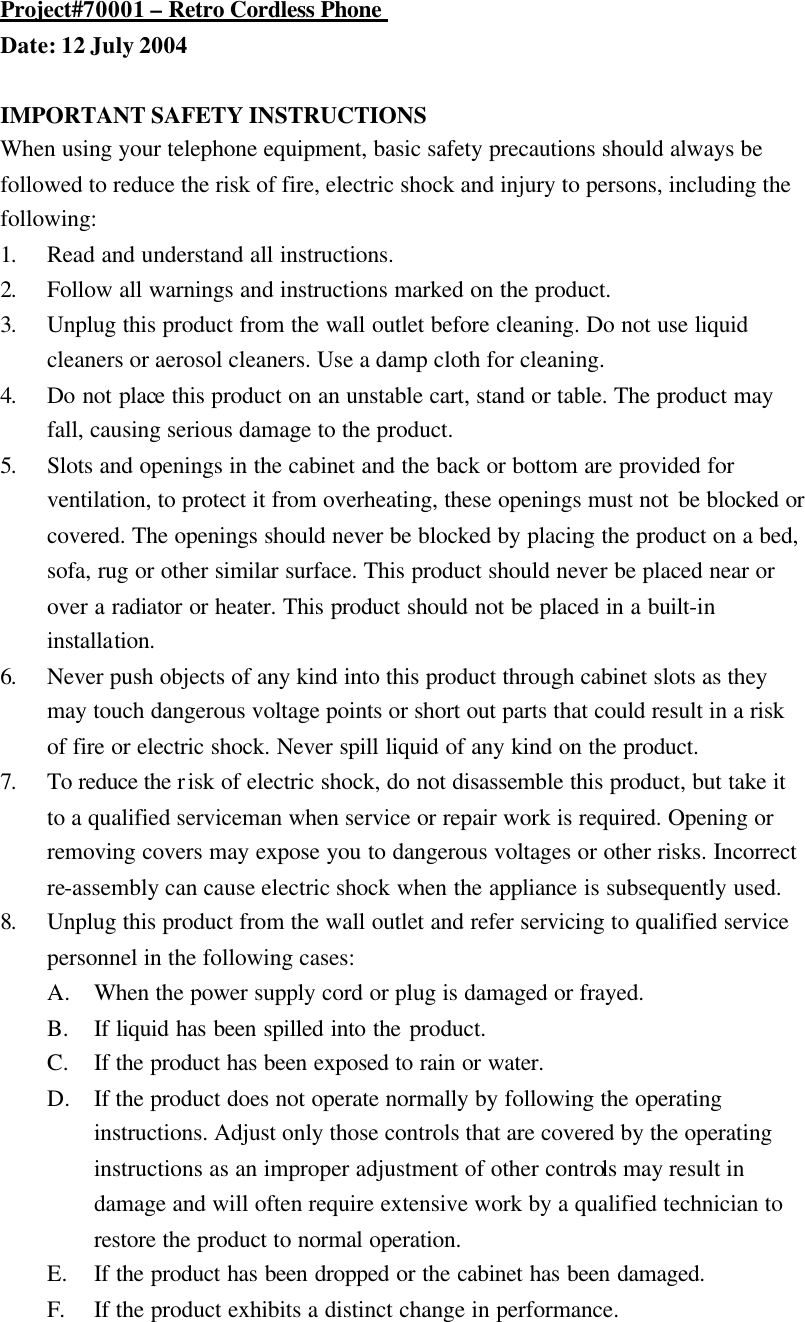 Project#70001 &ndash; Retro Cordless Phone  Date: 12 July 2004  IMPORTANT SAFETY INSTRUCTIONS When using your telephone equipment, basic safety precautions should always be followed to reduce the risk of fire, electric shock and injury to persons, including the following: 1. Read and understand all instructions. 2. Follow all warnings and instructions marked on the product. 3. Unplug this product from the wall outlet before cleaning. Do not use liquid cleaners or aerosol cleaners. Use a damp cloth for cleaning. 4. Do not place this product on an unstable cart, stand or table. The product may fall, causing serious damage to the product. 5. Slots and openings in the cabinet and the back or bottom are provided for ventilation, to protect it from overheating, these openings must not be blocked or covered. The openings should never be blocked by placing the product on a bed, sofa, rug or other similar surface. This product should never be placed near or over a radiator or heater. This product should not be placed in a built-in installation. 6. Never push objects of any kind into this product through cabinet slots as they may touch dangerous voltage points or short out parts that could result in a risk of fire or electric shock. Never spill liquid of any kind on the product. 7. To reduce the risk of electric shock, do not disassemble this product, but take it to a qualified serviceman when service or repair work is required. Opening or removing covers may expose you to dangerous voltages or other risks. Incorrect re-assembly can cause electric shock when the appliance is subsequently used. 8. Unplug this product from the wall outlet and refer servicing to qualified service personnel in the following cases: A. When the power supply cord or plug is damaged or frayed. B. If liquid has been spilled into the product. C. If the product has been exposed to rain or water. D. If the product does not operate normally by following the operating instructions. Adjust only those controls that are covered by the operating instructions as an improper adjustment of other controls may result in damage and will often require extensive work by a qualified technician to restore the product to normal operation. E. If the product has been dropped or the cabinet has been damaged. F. If the product exhibits a distinct change in performance. 
