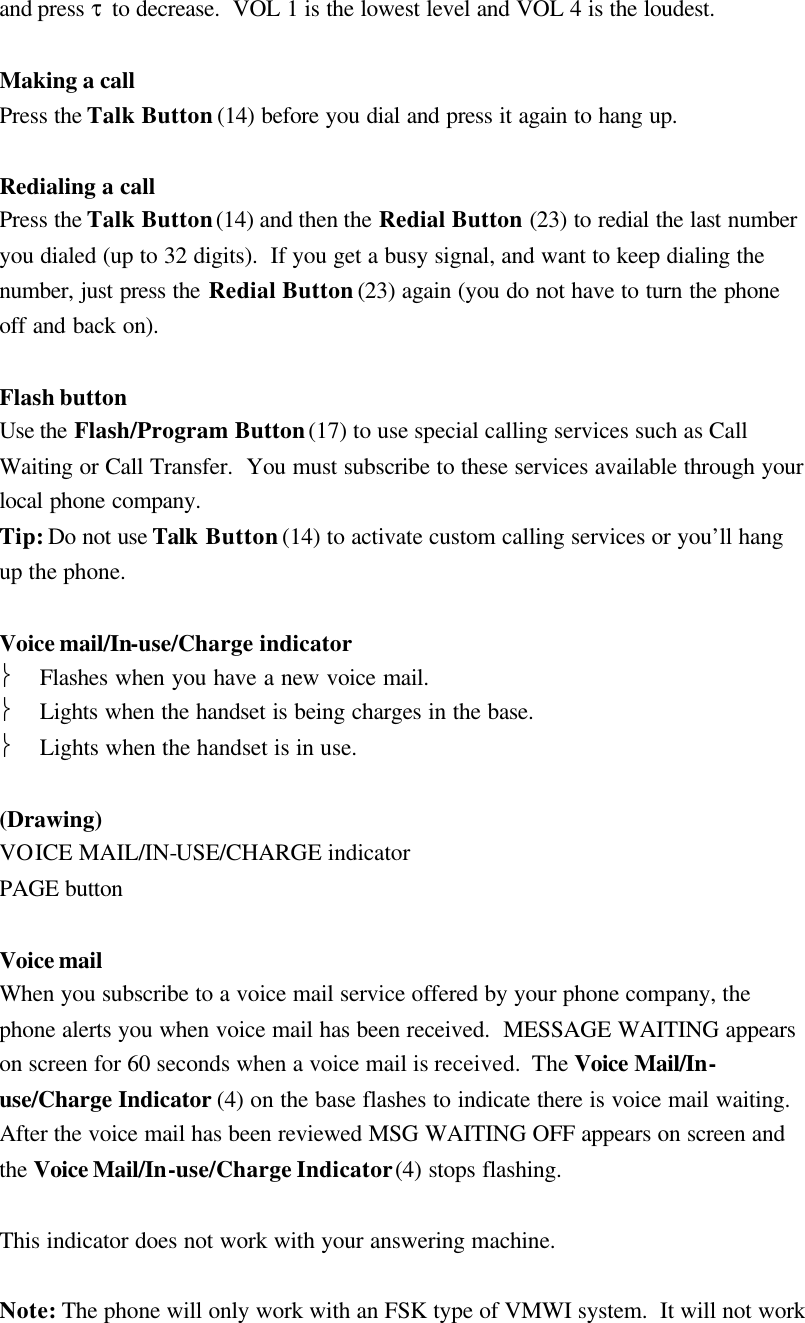 and press &tau; to decrease.  VOL 1 is the lowest level and VOL 4 is the loudest.  Making a call Press the Talk Button (14) before you dial and press it again to hang up.  Redialing a call Press the Talk Button (14) and then the Redial Button (23) to redial the last number you dialed (up to 32 digits).  If you get a busy signal, and want to keep dialing the number, just press the Redial Button (23) again (you do not have to turn the phone off and back on).  Flash button Use the Flash/Program Button (17) to use special calling services such as Call Waiting or Call Transfer.  You must subscribe to these services available through your local phone company. Tip: Do not use Talk Button (14) to activate custom calling services or you&rsquo;ll hang up the phone.  Voice mail/In-use/Charge indicator  Flashes when you have a new voice mail.  Lights when the handset is being charges in the base.  Lights when the handset is in use.  (Drawing) VOICE MAIL/IN-USE/CHARGE indicator PAGE button  Voice mail When you subscribe to a voice mail service offered by your phone company, the phone alerts you when voice mail has been received.  MESSAGE WAITING appears on screen for 60 seconds when a voice mail is received.  The Voice Mail/In-use/Charge Indicator (4) on the base flashes to indicate there is voice mail waiting.  After the voice mail has been reviewed MSG WAITING OFF appears on screen and the Voice Mail/In-use/Charge Indicator (4) stops flashing.  This indicator does not work with your answering machine.  Note: The phone will only work with an FSK type of VMWI system.  It will not work 