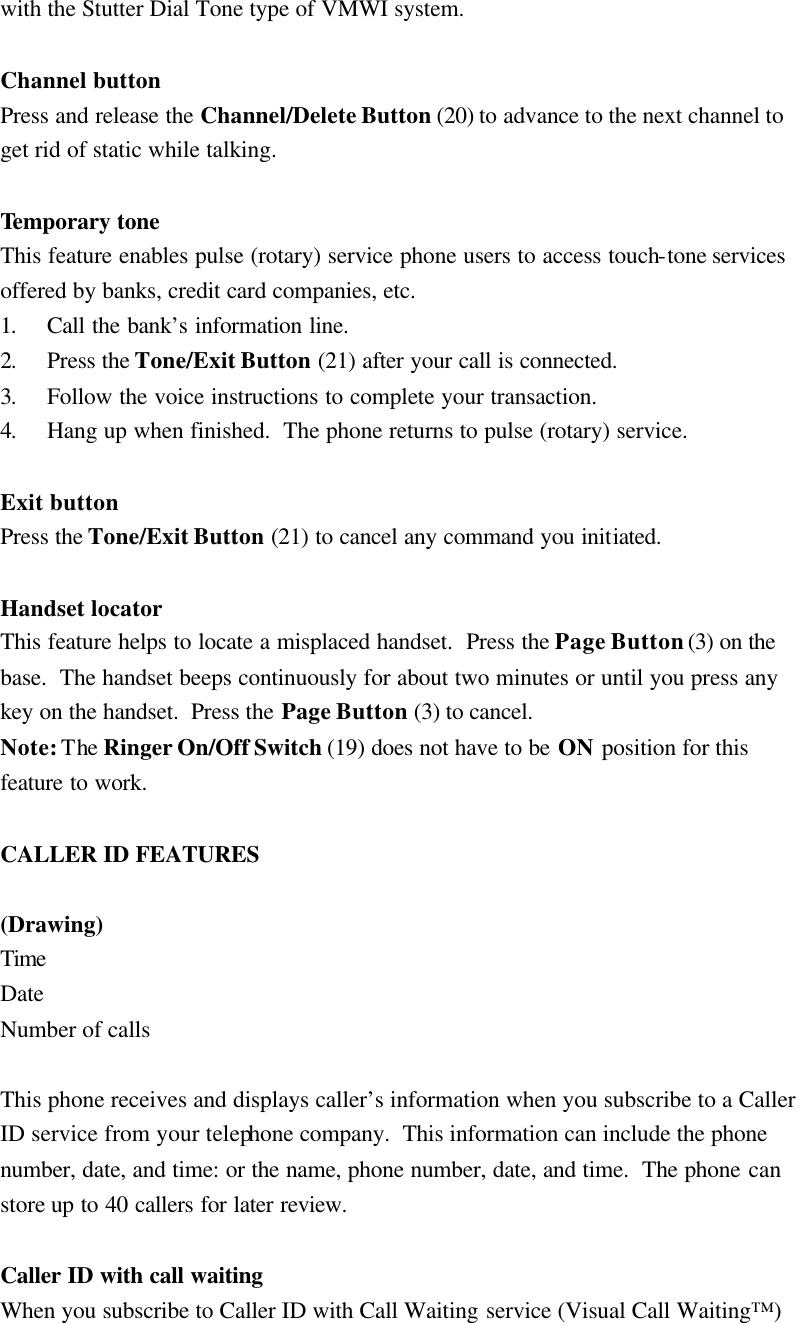 with the Stutter Dial Tone type of VMWI system.  Channel button Press and release the Channel/Delete Button (20) to advance to the next channel to get rid of static while talking.  Temporary tone This feature enables pulse (rotary) service phone users to access touch-tone services offered by banks, credit card companies, etc. 1. Call the bank&rsquo;s information line. 2. Press the Tone/Exit Button (21) after your call is connected. 3. Follow the voice instructions to complete your transaction. 4. Hang up when finished.  The phone returns to pulse (rotary) service.  Exit button Press the Tone/Exit Button (21) to cancel any command you initiated.  Handset locator This feature helps to locate a misplaced handset.  Press the Page Button (3) on the base.  The handset beeps continuously for about two minutes or until you press any key on the handset.  Press the Page Button (3) to cancel. Note: The Ringer On/Off Switch (19) does not have to be ON position for this feature to work.  CALLER ID FEATURES  (Drawing) Time Date Number of calls  This phone receives and displays caller&rsquo;s information when you subscribe to a Caller ID service from your telephone company.  This information can include the phone number, date, and time: or the name, phone number, date, and time.  The phone can store up to 40 callers for later review.  Caller ID with call waiting When you subscribe to Caller ID with Call Waiting service (Visual Call Waiting&trade;) 