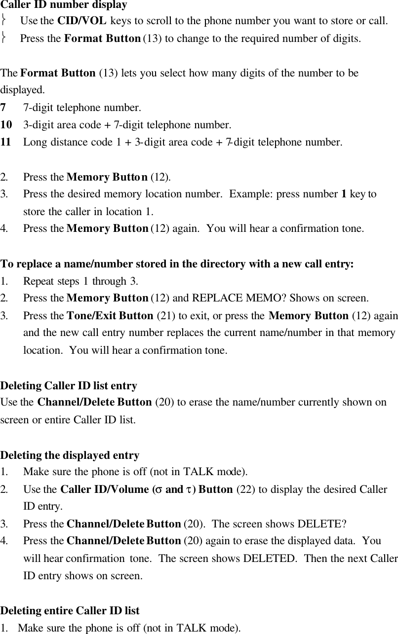  Caller ID number display  Use the CID/VOL keys to scroll to the phone number you want to store or call.  Press the Format Button (13) to change to the required number of digits.  The Format Button (13) lets you select how many digits of the number to be displayed. 7 7-digit telephone number. 10 3-digit area code + 7-digit telephone number. 11 Long distance code 1 + 3-digit area code + 7-digit telephone number.  2. Press the Memory Button (12). 3. Press the desired memory location number.  Example: press number 1 key to store the caller in location 1. 4. Press the Memory Button (12) again.  You will hear a confirmation tone.  To replace a name/number stored in the directory with a new call entry: 1. Repeat steps 1 through 3. 2. Press the Memory Button (12) and REPLACE MEMO? Shows on screen. 3. Press the Tone/Exit Button (21) to exit, or press the Memory Button (12) again and the new call entry number replaces the current name/number in that memory location.  You will hear a confirmation tone.  Deleting Caller ID list entry Use the Channel/Delete Button (20) to erase the name/number currently shown on screen or entire Caller ID list.  Deleting the displayed entry 1. Make sure the phone is off (not in TALK mode). 2. Use the Caller ID/Volume (&sigma; and &tau;) Button (22) to display the desired Caller ID entry. 3. Press the Channel/Delete Button (20).  The screen shows DELETE? 4. Press the Channel/Delete Button (20) again to erase the displayed data.  You will hear confirmation  tone.  The screen shows DELETED.  Then the next Caller ID entry shows on screen.  Deleting entire Caller ID list 1. Make sure the phone is off (not in TALK mode). 