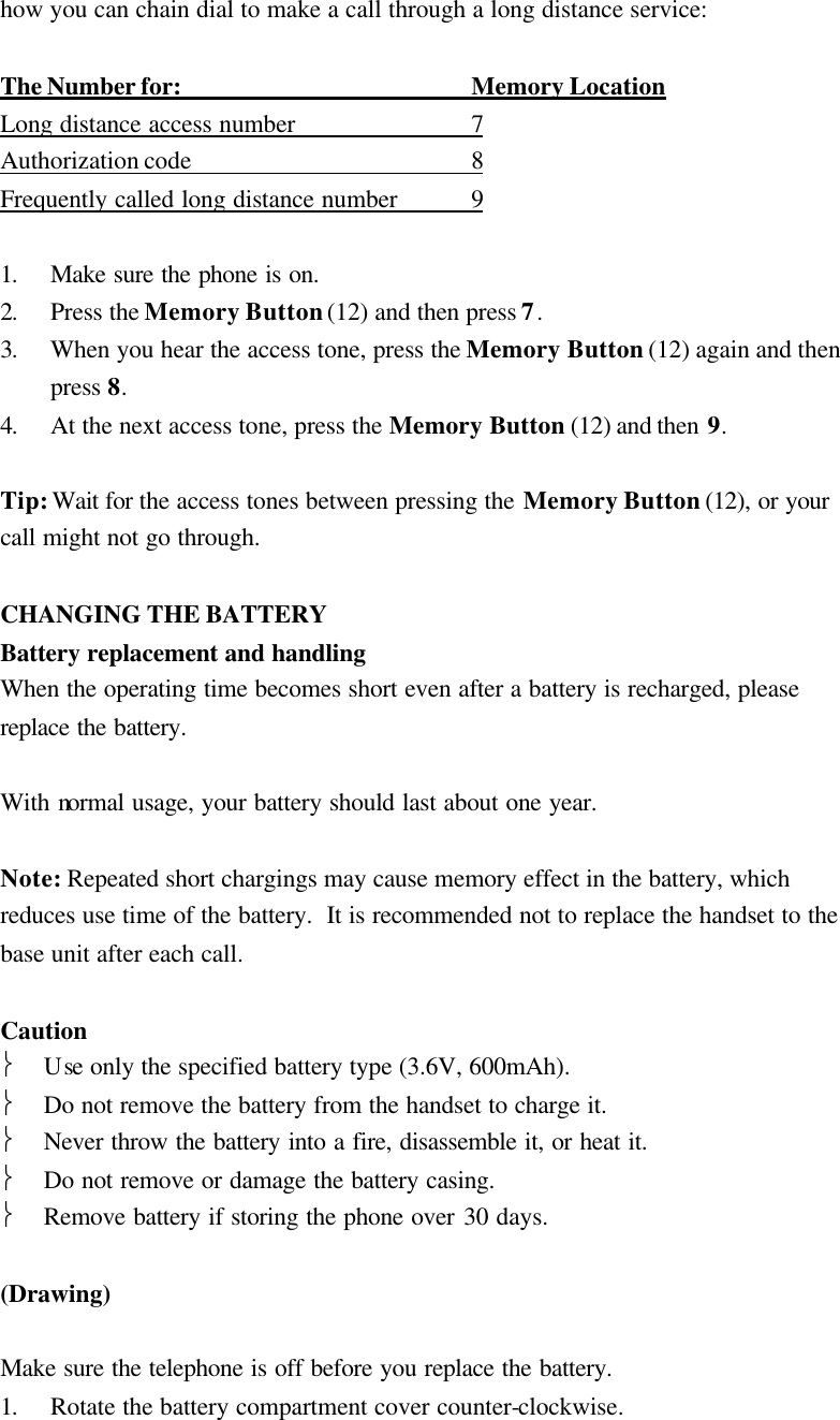 how you can chain dial to make a call through a long distance service:  The Number for: Memory Location Long distance access number 7               Authorization code 8               Frequently called long distance number 9                1. Make sure the phone is on. 2. Press the Memory Button (12) and then press 7. 3. When you hear the access tone, press the Memory Button (12) again and then press 8. 4. At the next access tone, press the Memory Button (12) and then 9.  Tip: Wait for the access tones between pressing the Memory Button (12), or your call might not go through.  CHANGING THE BATTERY Battery replacement and handling When the operating time becomes short even after a battery is recharged, please replace the battery.  With normal usage, your battery should last about one year.  Note: Repeated short chargings may cause memory effect in the battery, which reduces use time of the battery.  It is recommended not to replace the handset to the base unit after each call.  Caution  Use only the specified battery type (3.6V, 600mAh).  Do not remove the battery from the handset to charge it.  Never throw the battery into a fire, disassemble it, or heat it.  Do not remove or damage the battery casing.  Remove battery if storing the phone over 30 days.  (Drawing)  Make sure the telephone is off before you replace the battery. 1. Rotate the battery compartment cover counter-clockwise. 