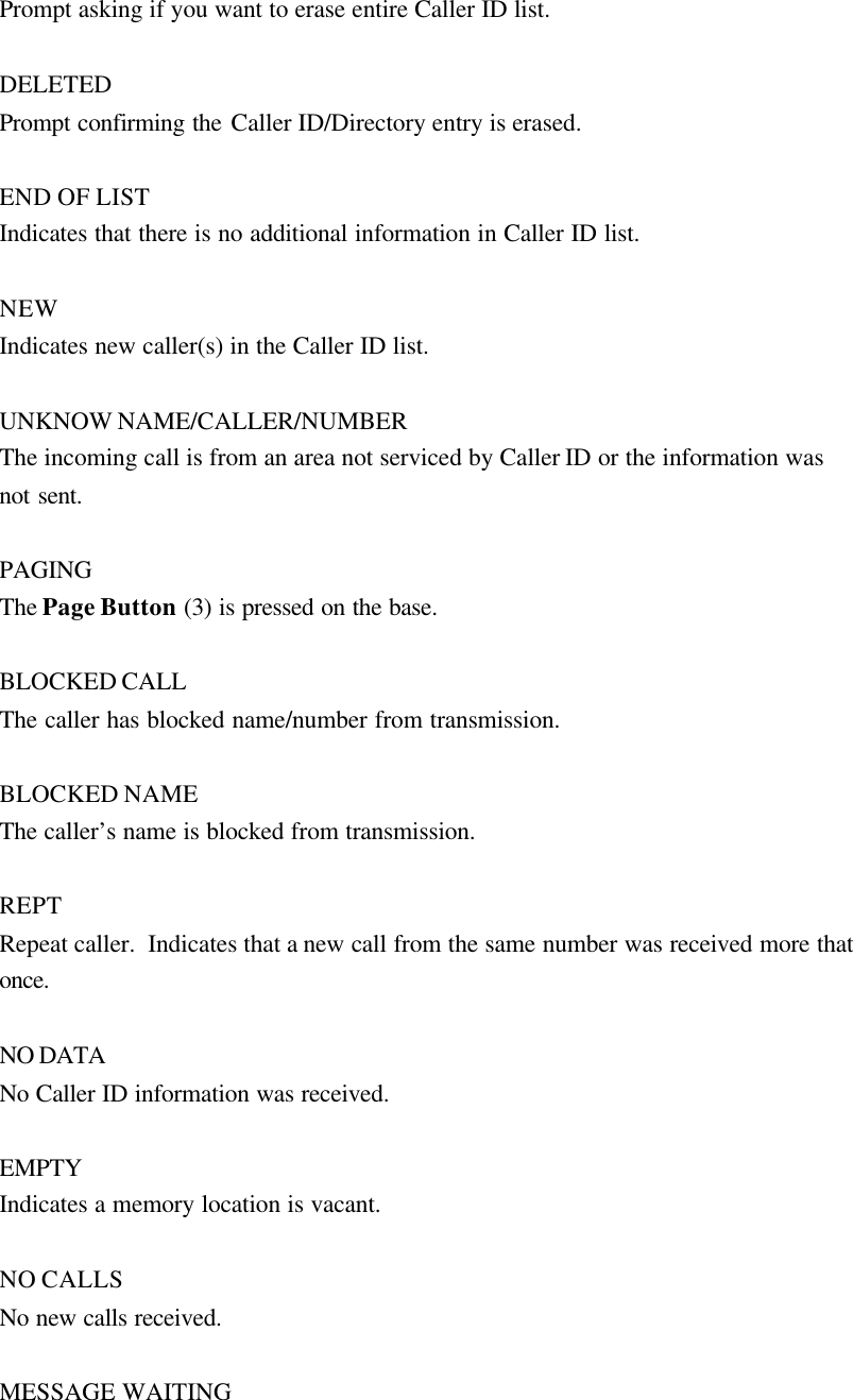 Prompt asking if you want to erase entire Caller ID list.  DELETED Prompt confirming the Caller ID/Directory entry is erased.  END OF LIST Indicates that there is no additional information in Caller ID list.  NEW Indicates new caller(s) in the Caller ID list.  UNKNOW NAME/CALLER/NUMBER The incoming call is from an area not serviced by Caller ID or the information was not sent.  PAGING The Page Button (3) is pressed on the base.  BLOCKED CALL The caller has blocked name/number from transmission.  BLOCKED NAME The caller&rsquo;s name is blocked from transmission.  REPT Repeat caller.  Indicates that a new call from the same number was received more that once.  NO DATA No Caller ID information was received.  EMPTY Indicates a memory location is vacant.  NO CALLS No new calls received.  MESSAGE WAITING 