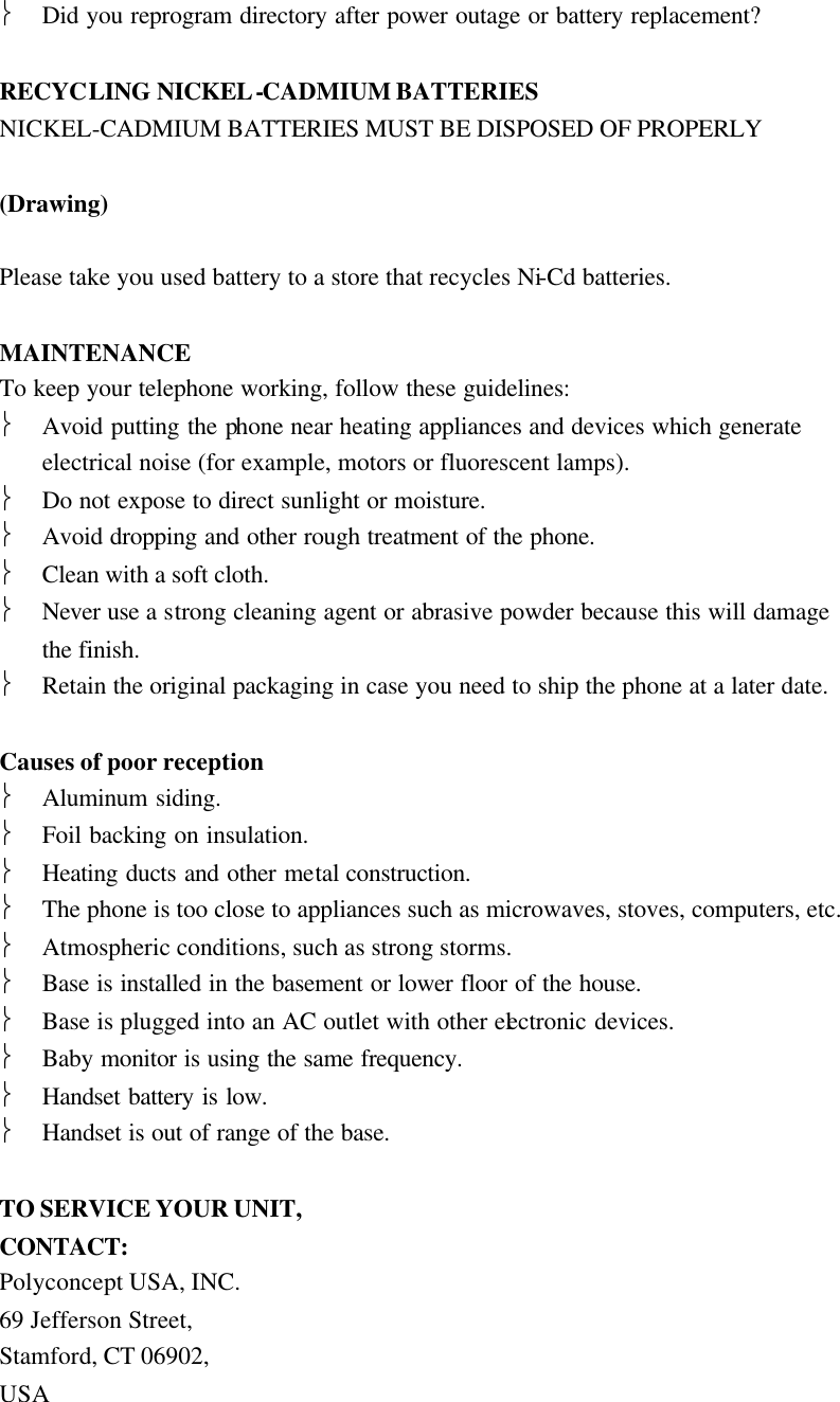  Did you reprogram directory after power outage or battery replacement?  RECYCLING NICKEL-CADMIUM BATTERIES NICKEL-CADMIUM BATTERIES MUST BE DISPOSED OF PROPERLY  (Drawing)  Please take you used battery to a store that recycles Ni-Cd batteries.  MAINTENANCE To keep your telephone working, follow these guidelines:  Avoid putting the phone near heating appliances and devices which generate electrical noise (for example, motors or fluorescent lamps).  Do not expose to direct sunlight or moisture.  Avoid dropping and other rough treatment of the phone.  Clean with a soft cloth.  Never use a strong cleaning agent or abrasive powder because this will damage the finish.  Retain the original packaging in case you need to ship the phone at a later date.  Causes of poor reception  Aluminum siding.  Foil backing on insulation.  Heating ducts and other metal construction.  The phone is too close to appliances such as microwaves, stoves, computers, etc.  Atmospheric conditions, such as strong storms.  Base is installed in the basement or lower floor of the house.  Base is plugged into an AC outlet with other electronic devices.  Baby monitor is using the same frequency.  Handset battery is low.  Handset is out of range of the base.  TO SERVICE YOUR UNIT, CONTACT: Polyconcept USA, INC. 69 Jefferson Street, Stamford, CT 06902, USA 