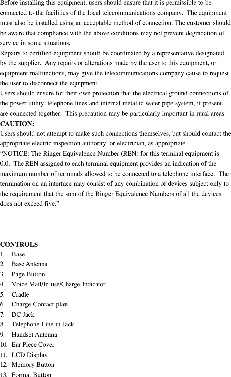 Before installing this equipment, users should ensure that it is permissible to be connected to the facilities of the local telecommunications company.  The equipment must also be installed using an acceptable method of connection. The customer should be aware that compliance with the above conditions may not prevent degradation of service in some situations. Repairs to certified equipment should be coordinated by a representative designated by the supplier.  Any repairs or alterations made by the user to this equipment, or equipment malfunctions, may give the telecommunications company cause to request the user to disconnect the equipment. Users should ensure for their own protection that the electrical ground connections of the power utility, telephone lines and internal metallic water pipe system, if present, are connected together.  This precaution may be particularly important in rural areas. CAUTION: Users should not attempt to make such connections themselves, but should contact the appropriate electric inspection authority, or electrician, as appropriate. &ldquo;NOTICE: The Ringer Equivalence Number (REN) for this terminal equipment is 0.0.  The REN assigned to each terminal equipment provides an indication of the maximum number of terminals allowed to be connected to a telephone interface.  The termination on an interface may consist of any combination of devices subject only to the requirement that the sum of the Ringer Equivalence Numbers of all the devices does not exceed five.&rdquo;    CONTROLS 1. Base 2. Base Antenna 3. Page Button 4. Voice Mail/In-use/Charge Indicator 5. Cradle 6. Charge Contact plate 7. DC Jack 8. Telephone Line in Jack 9. Handset Antenna 10.  Ear Piece Cover 11.  LCD Display 12.  Memory Button 13.  Format Button 