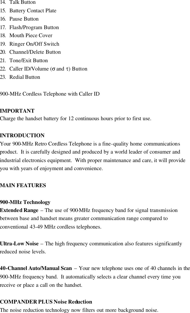 14.  Talk Button 15.  Battery Contact Plate 16.  Pause Button 17.  Flash/Program Button 18.  Mouth Piece Cover 19.  Ringer On/Off Switch 20.  Channel/Delete Button 21.  Tone/Exit Button 22.  Caller ID/Volume (&sigma; and &tau;) Button 23.  Redial Button  900-MHz Cordless Telephone with Caller ID  IMPORTANT Charge the handset battery for 12 continuous hours prior to first use.  INTRODUCTION Your 900-MHz Retro Cordless Telephone is a fine-quality home communications product.  It is carefully designed and produced by a world leader of consumer and industrial electronics equipment.  With proper maintenance and care, it will provide you with years of enjoyment and convenience.  MAIN FEATURES  900-MHz Technology Extended Range  &ndash; The use of 900-MHz frequency band for signal transmission between base and handset means greater communication range compared to conventional 43-49 MHz cordless telephones.  Ultra-Low Noise &ndash; The high frequency communication also features significantly reduced noise levels.  40-Channel Auto/Manual Scan &ndash; Your new telephone uses one of 40 channels in the 900-MHz frequency band.  It automatically selects a clear channel every time you receive or place a call on the handset.  COMPANDER PLUS Noise Reduction The noise reduction technology now filters out more background noise. 