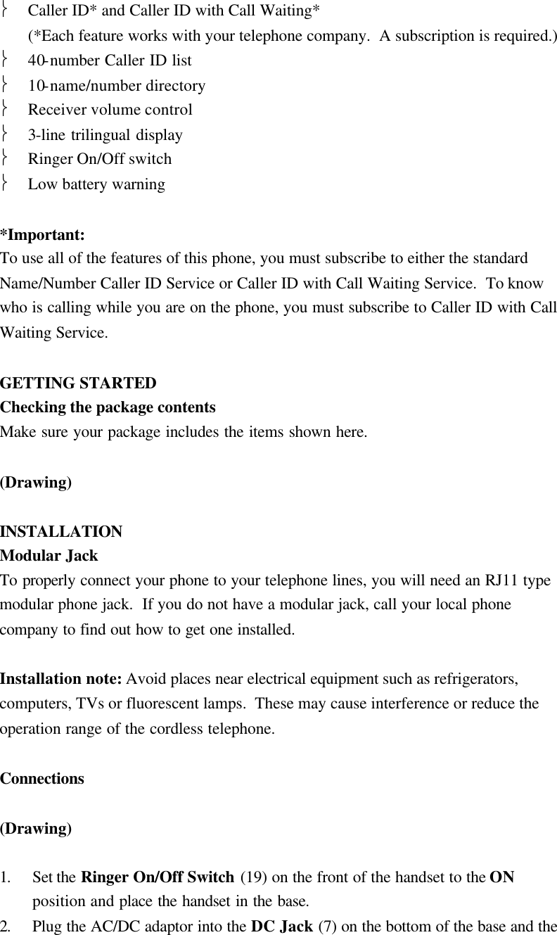  Caller ID* and Caller ID with Call Waiting* (*Each feature works with your telephone company.  A subscription is required.)  40-number Caller ID list  10-name/number directory  Receiver volume control  3-line trilingual display  Ringer On/Off switch  Low battery warning  *Important: To use all of the features of this phone, you must subscribe to either the standard Name/Number Caller ID Service or Caller ID with Call Waiting Service.  To know who is calling while you are on the phone, you must subscribe to Caller ID with Call Waiting Service.  GETTING STARTED Checking the package contents Make sure your package includes the items shown here.  (Drawing)  INSTALLATION Modular Jack To properly connect your phone to your telephone lines, you will need an RJ11 type modular phone jack.  If you do not have a modular jack, call your local phone company to find out how to get one installed.  Installation note: Avoid places near electrical equipment such as refrigerators, computers, TVs or fluorescent lamps.  These may cause interference or reduce the operation range of the cordless telephone.  Connections   (Drawing)  1. Set the Ringer On/Off Switch (19) on the front of the handset to the ON position and place the handset in the base. 2. Plug the AC/DC adaptor into the DC Jack (7) on the bottom of the base and the 