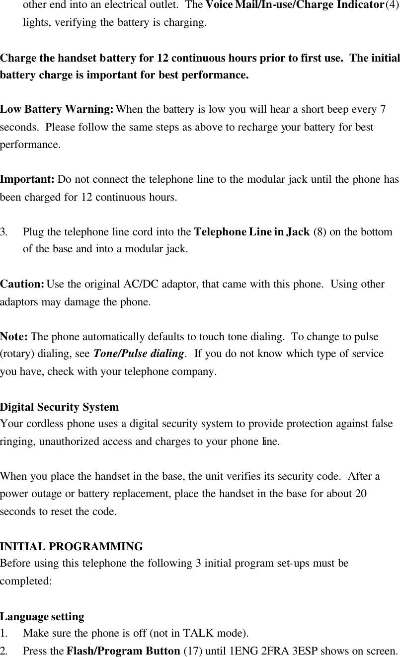 other end into an electrical outlet.  The Voice Mail/In-use/Charge Indicator (4) lights, verifying the battery is charging.  Charge the handset battery for 12 continuous hours prior to first use.  The initial battery charge is important for best performance.  Low Battery Warning: When the battery is low you will hear a short beep every 7 seconds.  Please follow the same steps as above to recharge your battery for best performance.  Important: Do not connect the telephone line to the modular jack until the phone has been charged for 12 continuous hours.  3. Plug the telephone line cord into the Telephone Line in Jack (8) on the bottom of the base and into a modular jack.  Caution: Use the original AC/DC adaptor, that came with this phone.  Using other adaptors may damage the phone.  Note: The phone automatically defaults to touch tone dialing.  To change to pulse (rotary) dialing, see Tone/Pulse dialing.  If you do not know which type of service you have, check with your telephone company.  Digital Security System Your cordless phone uses a digital security system to provide protection against false ringing, unauthorized access and charges to your phone line.  When you place the handset in the base, the unit verifies its security code.  After a power outage or battery replacement, place the handset in the base for about 20 seconds to reset the code.  INITIAL PROGRAMMING Before using this telephone the following 3 initial program set-ups must be completed:  Language setting 1. Make sure the phone is off (not in TALK mode). 2. Press the Flash/Program Button (17) until 1ENG 2FRA 3ESP shows on screen.  