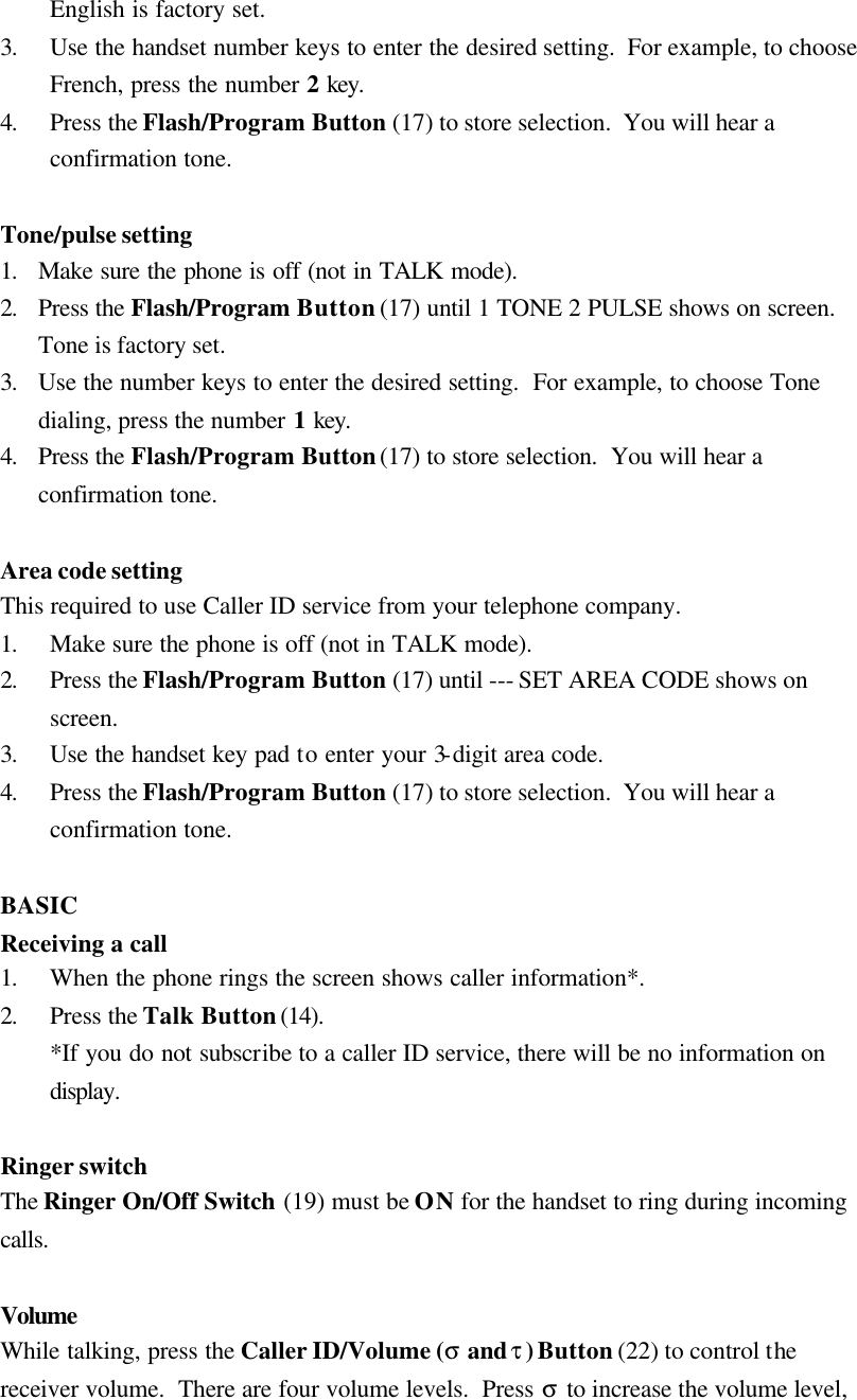 English is factory set. 3. Use the handset number keys to enter the desired setting.  For example, to choose French, press the number 2 key. 4. Press the Flash/Program Button (17) to store selection.  You will hear a confirmation tone.  Tone/pulse setting 1. Make sure the phone is off (not in TALK mode). 2. Press the Flash/Program Button (17) until 1 TONE 2 PULSE shows on screen.  Tone is factory set. 3. Use the number keys to enter the desired setting.  For example, to choose Tone dialing, press the number 1 key. 4. Press the Flash/Program Button (17) to store selection.  You will hear a confirmation tone.  Area code setting This required to use Caller ID service from your telephone company. 1. Make sure the phone is off (not in TALK mode). 2. Press the Flash/Program Button (17) until --- SET AREA CODE shows on screen. 3. Use the handset key pad to enter your 3-digit area code. 4. Press the Flash/Program Button (17) to store selection.  You will hear a confirmation tone.  BASIC Receiving a call 1. When the phone rings the screen shows caller information*. 2. Press the Talk Button (14). *If you do not subscribe to a caller ID service, there will be no information on display.   Ringer switch The Ringer On/Off Switch (19) must be ON for the handset to ring during incoming calls.  Volume  While talking, press the Caller ID/Volume (&sigma; and &tau;) Button (22) to control the receiver volume.  There are four volume levels.  Press &sigma; to increase the volume level, 