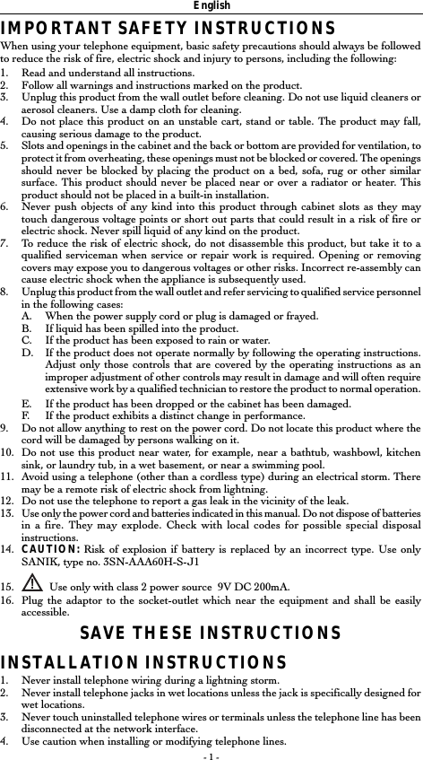 - 1 -EnglishIMPORTANT SAFETY INSTRUCTIONSWhen using your telephone equipment, basic safety precautions should always be followedto reduce the risk of fire, electric shock and injury to persons, including the following:1. Read and understand all instructions.2. Follow all warnings and instructions marked on the product.3. Unplug this product from the wall outlet before cleaning. Do not use liquid cleaners oraerosol cleaners. Use a damp cloth for cleaning.4. Do not place this product on an unstable cart, stand or table. The product may fall,causing serious damage to the product.5. Slots and openings in the cabinet and the back or bottom are provided for ventilation, toprotect it from overheating, these openings must not be blocked or covered. The openingsshould never be blocked by placing the product on a bed, sofa, rug or other similarsurface. This product should never be placed near or over a radiator or heater. Thisproduct should not be placed in a built-in installation.6. Never push objects of any kind into this product through cabinet slots as they maytouch dangerous voltage points or short out parts that could result in a risk of fire orelectric shock. Never spill liquid of any kind on the product.7. To reduce the risk of electric shock, do not disassemble this product, but take it to aqualified serviceman when service or repair work is required. Opening or removingcovers may expose you to dangerous voltages or other risks. Incorrect re-assembly cancause electric shock when the appliance is subsequently used.8. Unplug this product from the wall outlet and refer servicing to qualified service personnelin the following cases:A. When the power supply cord or plug is damaged or frayed.B. If liquid has been spilled into the product.C. If the product has been exposed to rain or water.D. If the product does not operate normally by following the operating instructions.Adjust only those controls that are covered by the operating instructions as animproper adjustment of other controls may result in damage and will often requireextensive work by a qualified technician to restore the product to normal operation.E. If the product has been dropped or the cabinet has been damaged.F. If the product exhibits a distinct change in performance.9. Do not allow anything to rest on the power cord. Do not locate this product where thecord will be damaged by persons walking on it.10. Do not use this product near water, for example, near a bathtub, washbowl, kitchensink, or laundry tub, in a wet basement, or near a swimming pool.11. Avoid using a telephone (other than a cordless type) during an electrical storm. Theremay be a remote risk of electric shock from lightning.12. Do not use the telephone to report a gas leak in the vicinity of the leak.13. Use only the power cord and batteries indicated in this manual. Do not dispose of batteriesin a fire. They may explode. Check with local codes for possible special disposalinstructions.14. CAUTION: Risk of explosion if battery is replaced by an incorrect type. Use onlySANIK, type no. 3SN-AAA60H-S-J115.   Use only with class 2 power source  9V DC 200mA.16. Plug the adaptor to the socket-outlet which near the equipment and shall be easilyaccessible.SAVE THESE INSTRUCTIONSINSTALLATION INSTRUCTIONS1. Never install telephone wiring during a lightning storm.2. Never install telephone jacks in wet locations unless the jack is specifically designed forwet locations.3. Never touch uninstalled telephone wires or terminals unless the telephone line has beendisconnected at the network interface.4. Use caution when installing or modifying telephone lines.