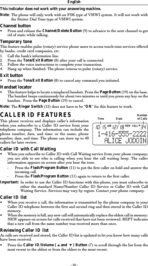 - 10 -This indicator does not work with your answering machine.Note: The phone will only work with an FSK type of VMWI system. It will not work withthe Stutter Dial Tone type of VMWI system.Channel button•Press and release the Channel/Delete Button (9) to advance to the next channel to getrid of static while talking.Temporary toneThis feature enables pulse (rotary) service phone users to access touch-tone services offeredby banks, credit card companies, etc.1. Call the bank’s information line.2. Press the Tone/Exit Button (8) after your call is connected.3. Follow the voice instructions to complete your transaction.4. Hang up when finished. The phone returns to pulse (rotary) service.Exit button•Press the Tone/Exit Button (8) to cancel any command you initiated.Handset locator•This feature helps to locate a misplaced handset. Press the Page Button (19) on the base.The handset beeps continuously for about two minutes or until you press any key on thehandset.  Press the Page Button (19) to cancel.Note: The Ringer Switch (12) does not have to be “ON” for this feature to work.CALLER ID FEATURESThis phone receives and displays caller’s informationwhen you subscribe to a Caller ID service from yourtelephone company. This information can include thephone number, date, and time: or the name, phonenumber, date, and time. The phone can store up to 40callers for later review.Caller ID with Call Waiting•When you subscribe to Caller ID with Call Waiting service from your phone company,you are able to see who is calling when you hear the call waiting beep. The callerinformation appears on screen after you hear the tone.-Press the Flash/Program Button (11) to put the first caller on hold and answer theincoming call.-Press the Flash/Program Button (11) again to return to the first caller.Important: In order to use the Caller ID functions with this phone, you must subscribe toeither the standard Name/Number Caller ID Service or Caller ID with CallWaiting Service. Services may vary by region. Contact your phone company.Caller ID list•When you receive a call, the information is transmitted by the phone company to yourCaller ID telephone between the first and second ring and then stored in the Caller IDmemory.•When the memory is full, any new call will automatically replace the oldest call in memory.NEW appears on screen for calls received that have not been reviewed. REPT indicatesthat a new call from the same number was received more than once.Reviewing Caller ID listAs calls are received and stored, the Caller ID list is updated to let you know how many callshave been received.•Press the Caller ID/Volume (   and    ) Button (7) to scroll through the list from themost recent to the oldest or from the oldest to the most recent.EnglishTime Date Numberof Calls