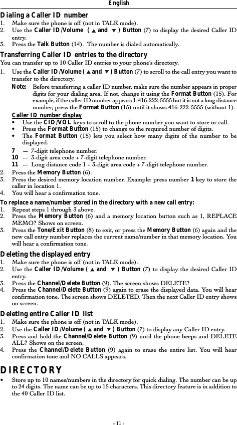 - 11 -EnglishDialing a Caller ID number1. Make sure the phone is off (not in TALK mode).2. Use the Caller ID/Volume  (   and    ) Button (7) to display the desired Caller IDentry.3. Press the Talk Button (14).  The number is dialed automatically.Transferring Caller ID entries to the directoryYou can transfer up to 10 Caller ID entries to your phone’s directory.1. Use the Caller ID/Volume (   and    ) Button (7) to scroll to the call entry you want totransfer to the directory.Note: Before transferring a caller ID number, make sure the number appears in properdigits for your dialing area. If not, change it using the Format Button (15). Forexample, if the caller ID number appears 1-416-222-5555 but it is not a long distancenumber, press the Format Button (15) until it shows 416-222-5555 (without 1).Caller ID number display•Use the CID/VOL keys to scroll to the phone number you want to store or call.•Press the Format Button (15) to change to the required number of digits.•The Format Button (15) lets you select how many digits of the number to bedisplayed.7—7-digit telephone number.10 —3-digit area code + 7-digit telephone number.11 —Long distance code 1 + 3-digit area code + 7-digit telephone number.2. Press the Memory Button (6).3. Press the desired memory location number. Example: press number 1 key to store thecaller in location 1.4. You will hear a confirmation tone.To replace a name/number stored in the directory with a new call entry:1. Repeat steps 1 through 3 above.2. Press the Memory Button (6) and a memory location button such as 1, REPLACEMEMO? Shows on screen.3. Press the Tone/Exit Button (8) to exit, or press the Memory Button (6) again and thenew call entry number replaces the current name/number in that memory location. Youwill hear a confirmation tone.Deleting the displayed entry1. Make sure the phone is off (not in TALK mode).2. Use the Caller ID/Volume (   and    ) Button (7) to display the desired Caller IDentry.3. Press the Channel/Delete Button (9). The screen shows DELETE?4. Press the Channel/Delete Button (9) again to erase the displayed data. You will hearconfirmation tone. The screen shows DELETED. Then the next Caller ID entry showson screen.Deleting entire Caller ID list1. Make sure the phone is off (not in TALK mode).2. Use the Caller ID/Volume (   and    ) Button (7) to display any Caller ID entry.3. Press and hold the Channel/Delete Button (9) until the phone beeps and DELETEALL? Shows on the screen.4. Press the Channel/Delete Button (9) again to erase the entire list. You will hearconfirmation tone and NO CALLS appears.DIRECTORY•Store up to 10 names/numbers in the directory for quick dialing. The number can be upto 24 digits. The name can be up to 15 characters. This directory feature is in addition tothe 40 Caller ID list.