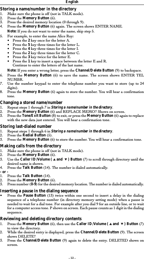 - 12 -EnglishStoring a name/number in the directory1. Make sure the phone is off (not in TALK mode).2. Press the Memory Button (6).3. Press the desired memory location (0 through 9).4. Press the Memory Button (6) again. The screen shows ENTER NAME.Note: If you do not want to enter the name, skip step 5.5. For example, to enter the name Alice Roy:•Press the 2 key once for the letter A.•Press the 5 key three times for the letter L.•Press the 4 key three times for the letter I.•Press the 2 key three times for the letter C.•Press the 3 key twice for the letter E.•Press the 1 key to insert a space between the letter E and R.Continue to enter the letters of the last name.Note: If you enter a wrong letter, press the Channel/Delete Button (9) to backspace.6. Press the Memory Button (6) to save the name. The screen shows ENTER TELNUMBR.7. Use the number keypad to enter the telephone number you want to store (up to 24digits).8. Press the Memory Button (6) again to store the number. You will hear a confirmationtone.Changing a stored name/number1. Repeat steps 1 through 7 in Storing a name/number in the directory.2. Press the Memory Button (6) and REPLACE MEMO? Shows on screen.3. Press the Tone/Exit Button (8) to exit, or press the Memory Button (6) again to replacewith the new data just entered. You will hear a confirmation tone.Storing last-dialed number1. Repeat steps 1 through 6 in Storing a name/number in the directory.2. Press the Redial Button (5).3. Press the Memory Button (6) to store the number. You will hear a confirmation tone.Making calls from the directory1. Make sure the phone is off (not in TALK mode).2. Press the Memory Button (6).3. Use the Caller ID/Volume (   and    ) Button (7) to scroll through directory until thedesired name is shown.4. Press the Talk Button (14). The number is dialed automatically.- or -1. Press the Talk Button (14).2. Press the Memory Button (6).3. Press number (0-9) for the desired memory location. The number is dialed automatically.Inserting a pause in the dialing sequence•Press the Pause Button (13) twice within one second to insert a delay in the dialingsequence of a telephone number (in directory memory setting mode) when a pause isneeded to wait for a dial tone. For example after you dial 9 for an outside line, or to waitfor a computer access tone. P shows on screen. Each pause counts as 1 digit in the dialingsequence.Reviewing and deleting directory contents1. Press the Memory Button (6), then use the Caller ID/Volume (   and    ) Button (7)to view the directory.2. While the desired entry is displayed, press the Channel/Delete Button (9). The screenshows DELETE?3. Press the Channel/Delete Button (9) again to delete the entry. DELETED shows onscreen.