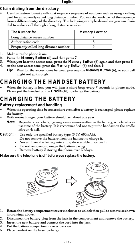 - 13 -Chain dialing from the directory•Use this feature to make calls that require a sequence of numbers such as using a callingcard for a frequently called long distance number. You can dial each part of the sequencefrom a different entry of the directory. The following example shows how you can chaindial to make a call through a long distance service:The Number for Memory LocationLong distance access number 7Authorization code 8Frequently called long distance number 91. Make sure the phone is on.2. Press the Memory Button (6) and then press 7.3. When you hear the access tone, press the Memory Button (6) again and then press 8.4. At the next access tone, press the Memory Button (6) and then 9.Tip: Wait for the access tones between pressing the Memory Button (6), or your callmight not go through.CHARGING THE HANDSET BATTERY•When the battery is low, you will hear a short beep every 7 seconds in phone mode.Please put the handset on the Cradle (18) to charge the battery.CHANGING THE BATTERYBattery replacement and handling•When the operating time becomes short even after a battery is recharged, please replacethe battery.•With normal usage, your battery should last about one year.Note: Repeated short chargings may cause memory effect in the battery, which reducesuse time of the battery. It is recommended not to put the handset on the cradleafter each call.Caution: -Use only the specified battery type (3.6V, 600mAh).-Do not remove the battery from the handset to charge it.-Never throw the battery into a fire, disassemble it, or heat it.-Do not remove or damage the battery casing.- Remove battery if storing the phone over 30 days.Make sure the telephone is off before you replace the battery.1. Rotate the battery compartment cover clockwise to unlock then pull to remove as shownin drawings above.2. Disconnect the battery plug from the jack in the compartment and remove the battery.3. Insert the new battery and connect the cord into the jack.4. Put the battery compartment cover back on.5. Place handset on the base to charge.English