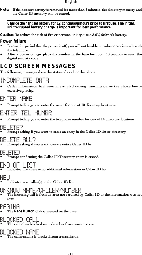 - 14 -EnglishNote: If the handset battery is removed for more than 5 minutes, the directory memory andthe Caller ID memory will be erased.Charge the handset battery for 12  continuous hours prior to first use. The initial,uninterrupted battery charge is important for best performance.Caution: To reduce the risk of fire or personal injury, use a 3.6V, 600mAh battery.Power failure•During the period that the power is off, you will not be able to make or receive calls withthe telephone.•After a power outage, place the handset in the base for about 20 seconds to reset thedigital security code.LCD SCREEN MESSAGESThe following messages show the status of a call or the phone.•Caller information had been interrupted during transmission or the phone line isexcessively noisy.• Prompt telling you to enter the name for one of 10 directory locations.•Prompt telling you to enter the telephone number for one of 10 directory locations.•Prompt asking if you want to erase an entry in the Caller ID list or directory.•Prompt asking if you want to erase entire Caller ID list.•Prompt confirming the Caller ID/Directory entry is erased.•Indicates that there is no additional information in Caller ID list.•Indicates new caller(s) in the Caller ID list.•The incoming call is from an area not serviced by Caller ID or the information was notsent.• The Page Button (19) is pressed on the base.•The caller has blocked name/number from transmission.•The caller’sname is blocked from transmission.