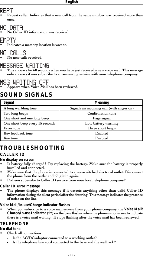 - 15 -•Repeat caller. Indicates that a new call from the same number was received more thanonce.•No Caller ID information was received.•Indicates a memory location is vacant.•No new calls received.•This appears for 60 seconds when you have just received a new voice mail. This messageonly appears if you subscribe to an answering service with your telephone company.• Appears when Voice Mail has been reviewed.SOUND SIGNALSSignal MeaningA long warbling tone Signals an incoming call (with ringer on)Two long beeps Confirmation toneOne short and one long beep Page signalOne short beep every 15 seconds Low battery warningError tone Three short beepsKey feedback tone EnabledKey tone EnabledTROUBLESHOOTINGCALLER IDNo display on screen•Is battery fully charged? Try replacing the battery. Make sure the battery is properlyinstalled and connected.•Make sure that the phone is connected to a non-switched electrical outlet. Disconnectthe phone from the outlet and plug it in again.• Did you subscribe to Caller ID service from your local telephone company?Caller ID error message•The phone displays this message if it detects anything other than valid Caller IDinformation during the silent period after the first ring. This message indicates the presenceof noise on the line.Voice Mail/In-use/Charge indicator flashes•When you subscribe to a voice mail service from your phone company, the Voice Mail/Charge/In-use Indicator (22) on the base flashes when the phone is not in use to indicatethere is a voice mail waiting.  It stops flashing after the voice mail has been reviewed.TELEPHONENo dial tone•Check all connections:-Is the AC/DC adaptor connected to a working outlet?-Is the telephone line cord connected to the base and the wall jack?English