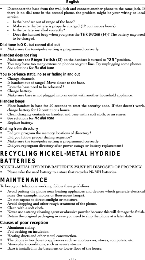 - 16 -English•Disconnect the base from the wall jack and connect another phone to the same jack. Ifthere is no dial tone in the second phone, the problem might be your wiring or localservice.-Is the handset out of range of the base?-Make sure the battery is properly charged (12 continuous hours).-Is the battery installed correctly?-Does the handset beep when you press the Talk Button (14)? The battery may needto be charged.Dial tone is OK, but cannot dial out•Make sure the tone/pulse setting is programmed correctly.Handset does not ring•Make sure the Ringer Switch (12) on the handset is turned to “ON” position.•You may have too many extension phones on your line. Try unplugging some phones.•See solutions for No dial tone.You experience static, noise or fading in and out•Change channels.•Is handset out of range? Move closer to the base.•Does the base need to be relocated?•Charge battery.•Make sure base is not plugged into an outlet with another household appliance.Handset beeps•Place handset in base for 20 seconds to reset the security code. If that doesn’t work,charge battery for 12 continuous hours.•Clean charging contacts on handset and base with a soft cloth, or an eraser.•See solutions for No dial tone.•Replace battery.Dialing from directory•Did you program the memory locations of directory?•Did you follow proper dialing sequence?•Make sure the tone/pulse setting is programmed correctly.•Did you reprogram directory after power outage or battery replacement?RECYCLING NICKEL-METAL HYDRIDEBATTERIESNICKEL-METAL HYDRIDE BATTERIES MUST BE DISPOSED OF PROPERLY•Please take the used battery to a store that recycles Ni-MH batteries.MAINTENANCETo keep your telephone working, follow these guidelines:•Avoid putting the phone near heating appliances and devices which generate electricalnoise (for example, motors or fluorescent lamps).• Do not expose to direct sunlight or moisture.•Avoid dropping and other rough treatment of the phone.•Clean with a soft cloth.•Never use a strong cleaning agent or abrasive powder because this will damage the finish.•Retain the original packaging in case you need to ship the phone at a later date.Causes of poor reception•Aluminum siding.•Foil backing on insulation.•Heating ducts and other metal construction.•The phone is too close to appliances such as microwaves, stoves, computers, etc.•Atmospheric conditions, such as severe storms.•Base is installed in the basement or lower floor of the house.