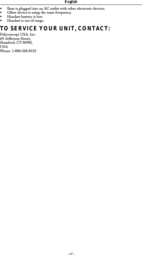 - 17 -English•Base is plugged into an AC outlet with other electronic devices.•Other device is using the same frequency.•Handset battery is low.•Handset is out of range.TO SERVICE YOUR UNIT, CONTACT:Polyconcept USA, Inc.69 Jefferson Street,Stamford, CT 06902,USAPhone: 1-800-358-8122