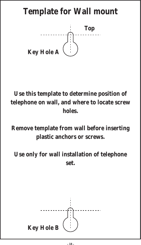 - 18 -Template for Wall mountTopKey Hole AKey Hole BUse this template to determine position of telephone on wall, and where to locate screw holes.Remove template from wall before inserting plastic anchors or screws.Use only for wall installation of telephone set.