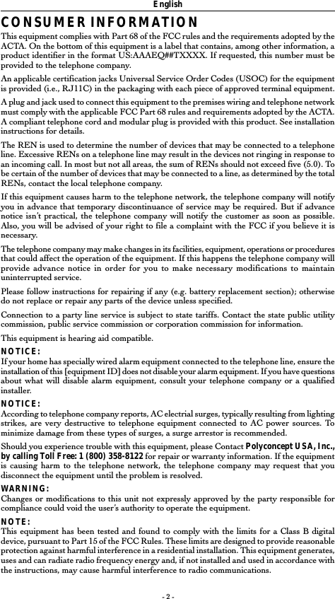 - 2 -EnglishCONSUMER INFORMATIONThis equipment complies with Part 68 of the FCC rules and the requirements adopted by theACTA. On the bottom of this equipment is a label that contains, among other information, aproduct identifier in the format US:AAAEQ##TXXXX. If requested, this number must beprovided to the telephone company.An applicable certification jacks Universal Service Order Codes (USOC) for the equipmentis provided (i.e., RJ11C) in the packaging with each piece of approved terminal equipment.A plug and jack used to connect this equipment to the premises wiring and telephone networkmust comply with the applicable FCC Part 68 rules and requirements adopted by the ACTA.A compliant telephone cord and modular plug is provided with this product. See installationinstructions for details.The REN is used to determine the number of devices that may be connected to a telephoneline. Excessive RENs on a telephone line may result in the devices not ringing in response toan incoming call. In most but not all areas, the sum of RENs should not exceed five (5.0). Tobe certain of the number of devices that may be connected to a line, as determined by the totalRENs, contact the local telephone company.If this equipment causes harm to the telephone network, the telephone company will notifyyou in advance that temporary discontinuance of service may be required. But if advancenotice isn’t practical, the telephone company will notify the customer as soon as possible.Also, you will be advised of your right to file a complaint with the FCC if you believe it isnecessary.The telephone company may make changes in its facilities, equipment, operations or proceduresthat could affect the operation of the equipment. If this happens the telephone company willprovide advance notice in order for you to make necessary modifications to maintainuninterrupted service.Please follow instructions for repairing if any (e.g. battery replacement section); otherwisedo not replace or repair any parts of the device unless specified.Connection to a party line service is subject to state tariffs. Contact the state public utilitycommission, public service commission or corporation commission for information.This equipment is hearing aid compatible.NOTICE:If your home has specially wired alarm equipment connected to the telephone line, ensure theinstallation of this [equipment ID] does not disable your alarm equipment. If you have questionsabout what will disable alarm equipment, consult your telephone company or a qualifiedinstaller.NOTICE:According to telephone company reports, AC electrial surges, typically resulting from lightingstrikes, are very destructive to telephone equipment connected to AC power sources. Tominimize damage from these types of surges, a surge arrestor is recommended.Should you experience trouble with this equipment, please Contact Polyconcept USA, Inc.,by calling Toll Free: 1 (800) 358-8122 for repair or warranty information. If the equipmentis causing harm to the telephone network, the telephone company may request that youdisconnect the equipment until the problem is resolved.WARNING:Changes or modifications to this unit not expressly approved by the party responsible forcompliance could void the user’s authority to operate the equipment.NOTE:This equipment has been tested and found to comply with the limits for a Class B digitaldevice, pursuant to Part 15 of the FCC Rules. These limits are designed to provide reasonableprotection against harmful interference in a residential installation. This equipment generates,uses and can radiate radio frequency energy and, if not installed and used in accordance withthe instructions, may cause harmful interference to radio communications.