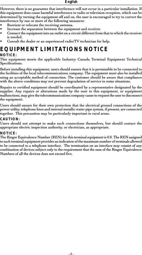 - 3 -EnglishHowever, there is no guarantee that interference will not occur in a particular installation. Ifthis equipment does cause harmful interference to radio or television reception, which can bedetermined by turning the equipment off and on, the user is encouraged to try to correct theinterference by one or more of the following measures:•Reorient or relocate the receiving antenna.•Increase the separation between the equipment and receiver.•Connect the equipment into an outlet on a circuit different from that to which the receiveris needed.•Consult the dealer or an experienced radio/TV technician for help.EQUIPMENT LIMITATIONS NOTICENOTICE:This equipment meets the applicable Industry Canada Terminal Equipment TechnicalSpecifications.Before installing this equipment, users should ensure that it is permissible to be connected tothe facilities of the local telecommunications company. The equipment must also be installedusing an acceptable method of connection. The customer should be aware that compliancewith the above conditions may not prevent degradation of service in some situations.Repairs to certified equipment should be coordinated by a representative designated by thesupplier. Any repairs or alterations made by the user to this equipment, or equipmentmalfunctions, may give the telecommunications company cause to request the user to disconnectthe equipment.Users should ensure for their own protection that the electrical ground connections of thepower utility, telephone lines and internal metallic water pipe system, if present, are connectedtogether.  This precaution may be particularly important in rural areas.CAUTION:Users should not attempt to make such connections themselves, but should contact theappropriate electric inspection authority, or electrician, as appropriate.NOTICE:The Ringer Equivalence Number (REN) for this terminal equipment is 0.0. The REN assignedto each terminal equipment provides an indication of the maximum number of terminals allowedto be connected to a telephone interface.  The termination on an interface may consist of anycombination of devices subject only to the requirement that the sum of the Ringer EquivalenceNumbers of all the devices does not exceed five.