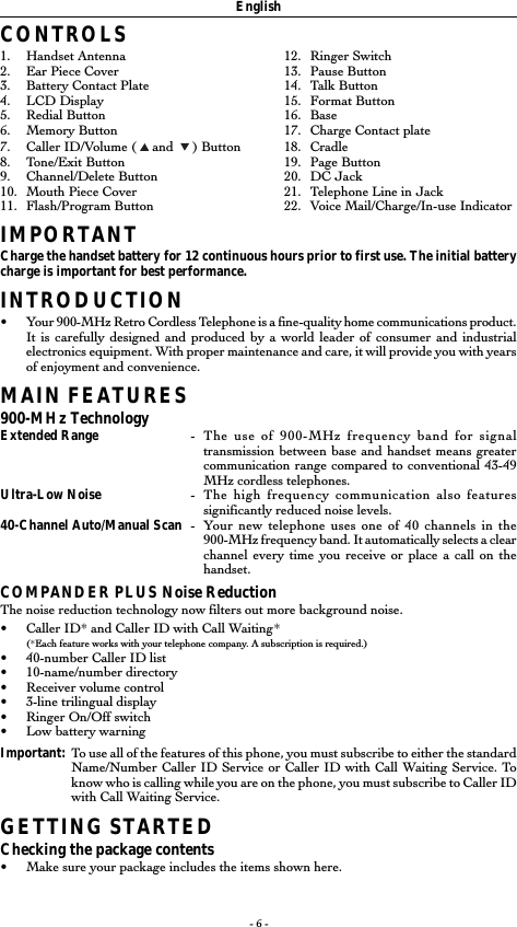 - 6 -EnglishCONTROLS1. Handset Antenna 12. Ringer Switch2. Ear Piece Cover 13. Pause Button3. Battery Contact Plate 14. Talk Button4. LCD Display 15. Format Button5. Redial Button 16. Base6. Memory Button 17. Charge Contact plate7. Caller ID/Volume (   and    ) Button 18. Cradle8. Tone/Exit Button 19. Page Button9. Channel/Delete Button 20. DC Jack10. Mouth Piece Cover 21. Telephone Line in Jack11. Flash/Program Button 22. Voice Mail/Charge/In-use IndicatorIMPORTANTCharge the handset battery for 12 continuous hours prior to first use. The initial batterycharge is important for best performance.INTRODUCTION•Your 900-MHz Retro Cordless Telephone is a fine-quality home communications product.It is carefully designed and produced by a world leader of consumer and industrialelectronics equipment. With proper maintenance and care, it will provide you with yearsof enjoyment and convenience.MAIN FEATURES900-MHz TechnologyExtended Range -The use of 900-MHz frequency band for signaltransmission between base and handset means greatercommunication range compared to conventional 43-49MHz cordless telephones.Ultra-Low Noise -The high frequency communication also featuressignificantly reduced noise levels.40-Channel Auto/Manual Scan -Your new telephone uses one of 40 channels in the900-MHz frequency band. It automatically selects a clearchannel every time you receive or place a call on thehandset.COMPANDER PLUS Noise ReductionThe noise reduction technology now filters out more background noise.•Caller ID* and Caller ID with Call Waiting*(*Each feature works with your telephone company. A subscription is required.)•40-number Caller ID list•10-name/number directory•Receiver volume control•3-line trilingual display•Ringer On/Off switch•Low battery warningImportant: To use all of the features of this phone, you must subscribe to either the standardName/Number Caller ID Service or Caller ID with Call Waiting Service. Toknow who is calling while you are on the phone, you must subscribe to Caller IDwith Call Waiting Service.GETTING STARTEDChecking the package contents•Make sure your package includes the items shown here.