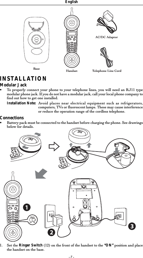 - 7 -EnglishINSTALLATIONModular Jack•To properly connect your phone to your telephone lines, you will need an RJ11 typemodular phone jack. If you do not have a modular jack, call your local phone company tofind out how to get one installed.Installation Note: Avoid places near electrical equipment such as refrigerators,computers, TVs or fluorescent lamps. These may cause interferenceor reduce the operation range of the cordless telephone.Connections•Battery pack must be connected to the handset before charging the phone. See drawingsbelow for details.1. Set the Ringer Switch (12) on the front of the handset to the “ON” position and placethe handset on the base.