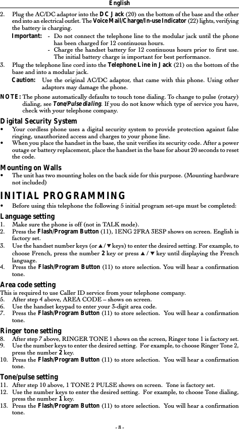 - 8 -English2. Plug the AC/DC adaptor into the DC Jack (20) on the bottom of the base and the otherend into an electrical outlet. The Voice Mail/Charge/In-use Indicator (22) lights, verifyingthe battery is charging.Important: -Do not connect the telephone line to the modular jack until the phonehas been charged for 12 continuous hours.-Charge the handset battery for 12 continuous hours prior to first use.The initial battery charge is important for best performance.3. Plug the telephone line cord into the Telephone Line in Jack (21) on the bottom of thebase and into a modular jack.Caution: Use the original AC/DC adaptor, that came with this phone. Using otheradaptors may damage the phone.NOTE: The phone automatically defaults to touch tone dialing. To change to pulse (rotary)dialing, see Tone/Pulse dialing. If you do not know which type of service you have,check with your telephone company.Digital Security System•Your cordless phone uses a digital security system to provide protection against falseringing, unauthorized access and charges to your phone line.•When you place the handset in the base, the unit verifies its security code. After a poweroutage or battery replacement, place the handset in the base for about 20 seconds to resetthe code.Mounting on Walls•The unit has two mounting holes on the back side for this purpose. (Mounting hardwarenot included)INITIAL PROGRAMMING•Before using this telephone the following 5 initial program set-ups must be completed:Language setting1. Make sure the phone is off (not in TALK mode).2. Press the Flash/Program Button (11), 1ENG 2FRA 3ESP shows on screen. English isfactory set.3. Use the handset number keys (or   /   keys) to enter the desired setting. For example, tochoose French, press the number 2 key or press   /   key until displaying the Frenchlanguage.4. Press the Flash/Program Button (11) to store selection. You will hear a confirmationtone.Area code settingThis is required to use Caller ID service from your telephone company.5. After step 4 above, AREA CODE – shows on screen.6. Use the handset keypad to enter your 3-digit area code.7. Press the Flash/Program Button (11) to store selection.  You will hear a confirmationtone.Ringer tone setting8. After step 7 above, RINGER TONE 1 shows on the screen, Ringer tone 1 is factory set.9. Use the number keys to enter the desired setting.  For example, to choose Ringer Tone 2,press the number 2 key.10. Press the Flash/Program Button (11) to store selection.  You will hear a confirmationtone.Tone/pulse setting11. After step 10 above, 1 TONE 2 PULSE shows on screen.  Tone is factory set.12. Use the number keys to enter the desired setting.  For example, to choose Tone dialing,press the number 1 key.13. Press the Flash/Program Button (11) to store selection.  You will hear a confirmationtone.