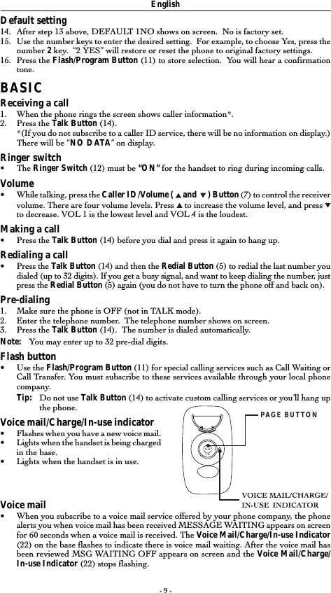 - 9 -Default setting14. After step 13 above, DEFAULT 1NO shows on screen.  No is factory set.15. Use the number keys to enter the desired setting.  For example, to choose Yes, press thenumber 2 key.  “2 YES” will restore or reset the phone to original factory settings.16. Press the Flash/Program Button (11) to store selection.  You will hear a confirmationtone.BASICReceiving a call1. When the phone rings the screen shows caller information*.2. Press the Talk Button (14).*(If you do not subscribe to a caller ID service, there will be no information on display.)There will be “NO DATA” on display.Ringer switch• The Ringer Switch (12) must be “ON” for the handset to ring during incoming calls.Volume•While talking, press the Caller ID/Volume (   and    ) Button (7) to control the receivervolume. There are four volume levels. Press   to increase the volume level, and press to decrease. VOL 1 is the lowest level and VOL 4 is the loudest.Making a call•Press the Talk Button (14) before you dial and press it again to hang up.Redialing a call•Press the Talk Button (14) and then the Redial Button (5) to redial the last number youdialed (up to 32 digits). If you get a busy signal, and want to keep dialing the number, justpress the Redial Button (5) again (you do not have to turn the phone off and back on).Pre-dialing1. Make sure the phone is OFF (not in TALK mode).2. Enter the telephone number.  The telephone number shows on screen.3. Press the Talk Button (14).  The number is dialed automatically.Note: You may enter up to 32 pre-dial digits.Flash button•Use the Flash/Program Button (11) for special calling services such as Call Waiting orCall Transfer. You must subscribe to these services available through your local phonecompany.Tip: Do not use Talk Button (14) to activate custom calling services or you’ll hang upthe phone.Voice mail/Charge/In-use indicator•Flashes when you have a new voice mail.•Lights when the handset is being chargedin the base.•Lights when the handset is in use.Voice mail•When you subscribe to a voice mail service offered by your phone company, the phonealerts you when voice mail has been received MESSAGE WAITING appears on screenfor 60 seconds when a voice mail is received. The Voice Mail/Charge/In-use Indicator(22) on the base flashes to indicate there is voice mail waiting. After the voice mail hasbeen reviewed MSG WAITING OFF appears on screen and the Voice Mail/Charge/In-use Indicator (22) stops flashing.EnglishPAGE BUTTON