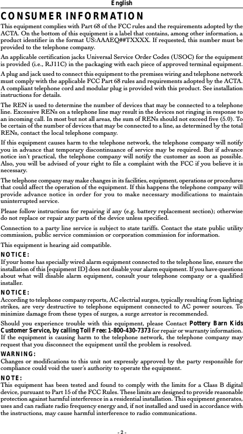- 2 -CONSUMER INFORMATIONThis equipment complies with Part 68 of the FCC rules and the requirements adopted by theACTA. On the bottom of this equipment is a label that contains, among other information, aproduct identifier in the format US:AAAEQ##TXXXX. If requested, this number must beprovided to the telephone company.An applicable certification jacks Universal Service Order Codes (USOC) for the equipmentis provided (i.e., RJ11C) in the packaging with each piece of approved terminal equipment.A plug and jack used to connect this equipment to the premises wiring and telephone networkmust comply with the applicable FCC Part 68 rules and requirements adopted by the ACTA.A compliant telephone cord and modular plug is provided with this product. See installationinstructions for details.The REN is used to determine the number of devices that may be connected to a telephoneline. Excessive RENs on a telephone line may result in the devices not ringing in response toan incoming call. In most but not all areas, the sum of RENs should not exceed five (5.0). Tobe certain of the number of devices that may be connected to a line, as determined by the totalRENs, contact the local telephone company.If this equipment causes harm to the telephone network, the telephone company will notifyyou in advance that temporary discontinuance of service may be required. But if advancenotice isn&rsquo;t practical, the telephone company will notify the customer as soon as possible.Also, you will be advised of your right to file a complaint with the FCC if you believe it isnecessary.The telephone company may make changes in its facilities, equipment, operations or proceduresthat could affect the operation of the equipment. If this happens the telephone company willprovide advance notice in order for you to make necessary modifications to maintainuninterrupted service.Please follow instructions for repairing if any (e.g. battery replacement section); otherwisedo not replace or repair any parts of the device unless specified.Connection to a party line service is subject to state tariffs. Contact the state public utilitycommission, public service commission or corporation commission for information.This equipment is hearing aid compatible.NOTICE:If your home has specially wired alarm equipment connected to the telephone line, ensure theinstallation of this [equipment ID] does not disable your alarm equipment. If you have questionsabout what will disable alarm equipment, consult your telephone company or a qualifiedinstaller.NOTICE:According to telephone company reports, AC electrial surges, typically resulting from lightingstrikes, are very destructive to telephone equipment connected to AC power sources. Tominimize damage from these types of surges, a surge arrestor is recommended.Should you experience trouble with this equipment, please Contact Pottery Barn KidsCustomer Service, by calling Toll Free: 1-800-430-7373 for repair or warranty information.If the equipment is causing harm to the telephone network, the telephone company mayrequest that you disconnect the equipment until the problem is resolved.WARNING:Changes or modifications to this unit not expressly approved by the party responsible forcompliance could void the user&rsquo;s authority to operate the equipment.NOTE:This equipment has been tested and found to comply with the limits for a Class B digitaldevice, pursuant to Part 15 of the FCC Rules. These limits are designed to provide reasonableprotection against harmful interference in a residential installation. This equipment generates,uses and can radiate radio frequency energy and, if not installed and used in accordance withthe instructions, may cause harmful interference to radio communications.English