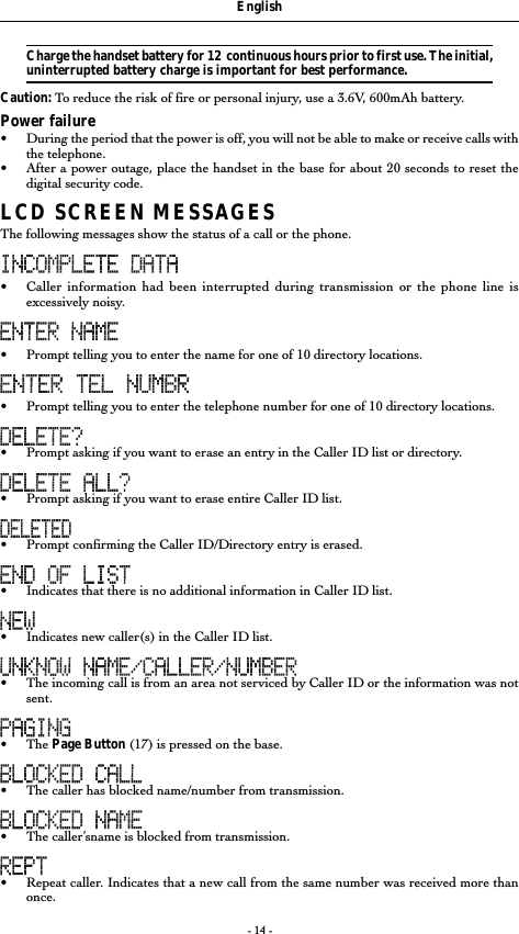 - 14 -Charge the handset battery for 12  continuous hours prior to first use. The initial,uninterrupted battery charge is important for best performance.Caution: To reduce the risk of fire or personal injury, use a 3.6V, 600mAh battery.Power failure&bull;During the period that the power is off, you will not be able to make or receive calls withthe telephone.&bull;After a power outage, place the handset in the base for about 20 seconds to reset thedigital security code.LCD SCREEN MESSAGESThe following messages show the status of a call or the phone.&bull;Caller information had been interrupted during transmission or the phone line isexcessively noisy.&bull; Prompt telling you to enter the name for one of 10 directory locations.&bull;Prompt telling you to enter the telephone number for one of 10 directory locations.&bull;Prompt asking if you want to erase an entry in the Caller ID list or directory.&bull;Prompt asking if you want to erase entire Caller ID list.&bull;Prompt confirming the Caller ID/Directory entry is erased.&bull;Indicates that there is no additional information in Caller ID list.&bull;Indicates new caller(s) in the Caller ID list.&bull;The incoming call is from an area not serviced by Caller ID or the information was notsent.&bull; The Page Button (17) is pressed on the base.&bull;The caller has blocked name/number from transmission.&bull;The caller&rsquo;sname is blocked from transmission.&bull;Repeat caller. Indicates that a new call from the same number was received more thanonce.English