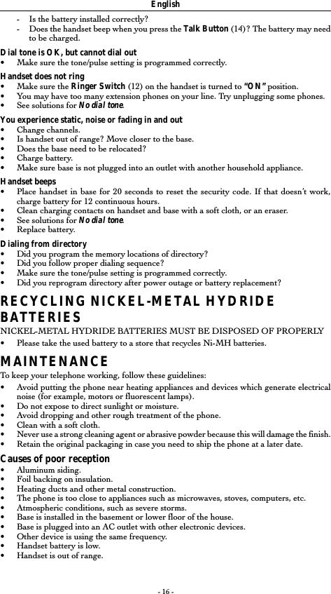 - 16 --Is the battery installed correctly?-Does the handset beep when you press the Talk Button (14)? The battery may needto be charged.Dial tone is OK, but cannot dial out&bull;Make sure the tone/pulse setting is programmed correctly.Handset does not ring&bull;Make sure the Ringer Switch (12) on the handset is turned to &ldquo;ON&rdquo; position.&bull;You may have too many extension phones on your line. Try unplugging some phones.&bull;See solutions for No dial tone.You experience static, noise or fading in and out&bull;Change channels.&bull;Is handset out of range? Move closer to the base.&bull;Does the base need to be relocated?&bull;Charge battery.&bull;Make sure base is not plugged into an outlet with another household appliance.Handset beeps&bull;Place handset in base for 20 seconds to reset the security code. If that doesn&rsquo;t work,charge battery for 12 continuous hours.&bull;Clean charging contacts on handset and base with a soft cloth, or an eraser.&bull;See solutions for No dial tone.&bull;Replace battery.Dialing from directory&bull;Did you program the memory locations of directory?&bull;Did you follow proper dialing sequence?&bull;Make sure the tone/pulse setting is programmed correctly.&bull;Did you reprogram directory after power outage or battery replacement?RECYCLING NICKEL-METAL HYDRIDEBATTERIESNICKEL-METAL HYDRIDE BATTERIES MUST BE DISPOSED OF PROPERLY&bull;Please take the used battery to a store that recycles Ni-MH batteries.MAINTENANCETo keep your telephone working, follow these guidelines:&bull;Avoid putting the phone near heating appliances and devices which generate electricalnoise (for example, motors or fluorescent lamps).&bull; Do not expose to direct sunlight or moisture.&bull;Avoid dropping and other rough treatment of the phone.&bull;Clean with a soft cloth.&bull;Never use a strong cleaning agent or abrasive powder because this will damage the finish.&bull;Retain the original packaging in case you need to ship the phone at a later date.Causes of poor reception&bull;Aluminum siding.&bull;Foil backing on insulation.&bull;Heating ducts and other metal construction.&bull;The phone is too close to appliances such as microwaves, stoves, computers, etc.&bull;Atmospheric conditions, such as severe storms.&bull;Base is installed in the basement or lower floor of the house.&bull;Base is plugged into an AC outlet with other electronic devices.&bull;Other device is using the same frequency.&bull;Handset battery is low.&bull;Handset is out of range.English