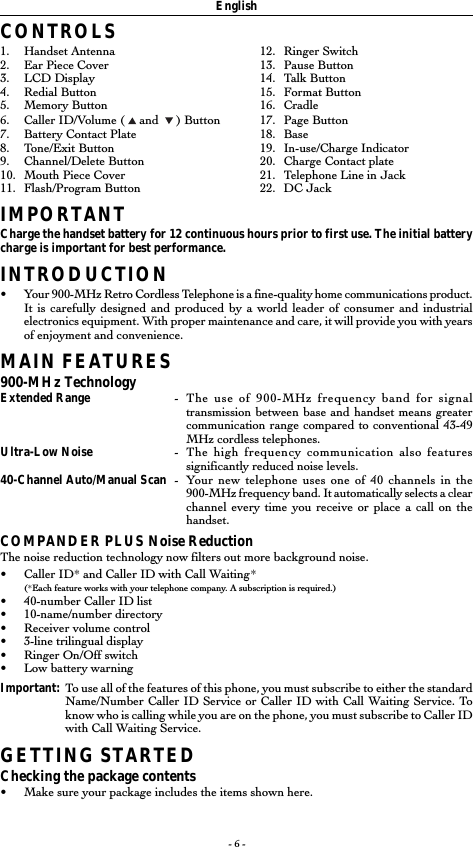 - 6 -CONTROLS1. Handset Antenna 12. Ringer Switch2. Ear Piece Cover 13. Pause Button3. LCD Display 14. Talk Button4. Redial Button 15. Format Button5. Memory Button 16. Cradle6. Caller ID/Volume (   and    ) Button 17. Page Button7. Battery Contact Plate 18. Base8. Tone/Exit Button 19. In-use/Charge Indicator9. Channel/Delete Button 20. Charge Contact plate10. Mouth Piece Cover 21. Telephone Line in Jack11. Flash/Program Button 22. DC JackIMPORTANTCharge the handset battery for 12 continuous hours prior to first use. The initial batterycharge is important for best performance.INTRODUCTION&bull;Your 900-MHz Retro Cordless Telephone is a fine-quality home communications product.It is carefully designed and produced by a world leader of consumer and industrialelectronics equipment. With proper maintenance and care, it will provide you with yearsof enjoyment and convenience.MAIN FEATURES900-MHz TechnologyExtended Range -The use of 900-MHz frequency band for signaltransmission between base and handset means greatercommunication range compared to conventional 43-49MHz cordless telephones.Ultra-Low Noise -The high frequency communication also featuressignificantly reduced noise levels.40-Channel Auto/Manual Scan -Your new telephone uses one of 40 channels in the900-MHz frequency band. It automatically selects a clearchannel every time you receive or place a call on thehandset.COMPANDER PLUS Noise ReductionThe noise reduction technology now filters out more background noise.&bull;Caller ID* and Caller ID with Call Waiting*(*Each feature works with your telephone company. A subscription is required.)&bull;40-number Caller ID list&bull;10-name/number directory&bull;Receiver volume control&bull;3-line trilingual display&bull;Ringer On/Off switch&bull;Low battery warningImportant: To use all of the features of this phone, you must subscribe to either the standardName/Number Caller ID Service or Caller ID with Call Waiting Service. Toknow who is calling while you are on the phone, you must subscribe to Caller IDwith Call Waiting Service.GETTING STARTEDChecking the package contents&bull;Make sure your package includes the items shown here.English