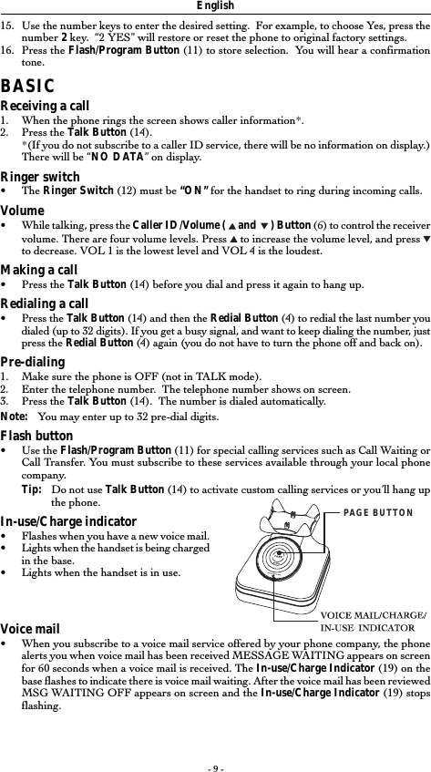 - 9 -15. Use the number keys to enter the desired setting.  For example, to choose Yes, press thenumber 2 key.  &ldquo;2 YES&rdquo; will restore or reset the phone to original factory settings.16. Press the Flash/Program Button (11) to store selection.  You will hear a confirmationtone.BASICReceiving a call1. When the phone rings the screen shows caller information*.2. Press the Talk Button (14).*(If you do not subscribe to a caller ID service, there will be no information on display.)There will be &ldquo;NO DATA&rdquo; on display.Ringer switch&bull; The Ringer Switch (12) must be &ldquo;ON&rdquo; for the handset to ring during incoming calls.Volume&bull;While talking, press the Caller ID/Volume (   and    ) Button (6) to control the receivervolume. There are four volume levels. Press   to increase the volume level, and press to decrease. VOL 1 is the lowest level and VOL 4 is the loudest.Making a call&bull;Press the Talk Button (14) before you dial and press it again to hang up.Redialing a call&bull;Press the Talk Button (14) and then the Redial Button (4) to redial the last number youdialed (up to 32 digits). If you get a busy signal, and want to keep dialing the number, justpress the Redial Button (4) again (you do not have to turn the phone off and back on).Pre-dialing1. Make sure the phone is OFF (not in TALK mode).2. Enter the telephone number.  The telephone number shows on screen.3. Press the Talk Button (14).  The number is dialed automatically.Note: You may enter up to 32 pre-dial digits.Flash button&bull;Use the Flash/Program Button (11) for special calling services such as Call Waiting orCall Transfer. You must subscribe to these services available through your local phonecompany.Tip: Do not use Talk Button (14) to activate custom calling services or you&rsquo;ll hang upthe phone.In-use/Charge indicator&bull;Flashes when you have a new voice mail.&bull;Lights when the handset is being chargedin the base.&bull;Lights when the handset is in use.Voice mail&bull;When you subscribe to a voice mail service offered by your phone company, the phonealerts you when voice mail has been received MESSAGE WAITING appears on screenfor 60 seconds when a voice mail is received. The In-use/Charge Indicator (19) on thebase flashes to indicate there is voice mail waiting. After the voice mail has been reviewedMSG WAITING OFF appears on screen and the In-use/Charge Indicator (19) stopsflashing.EnglishPAGE BUTTON