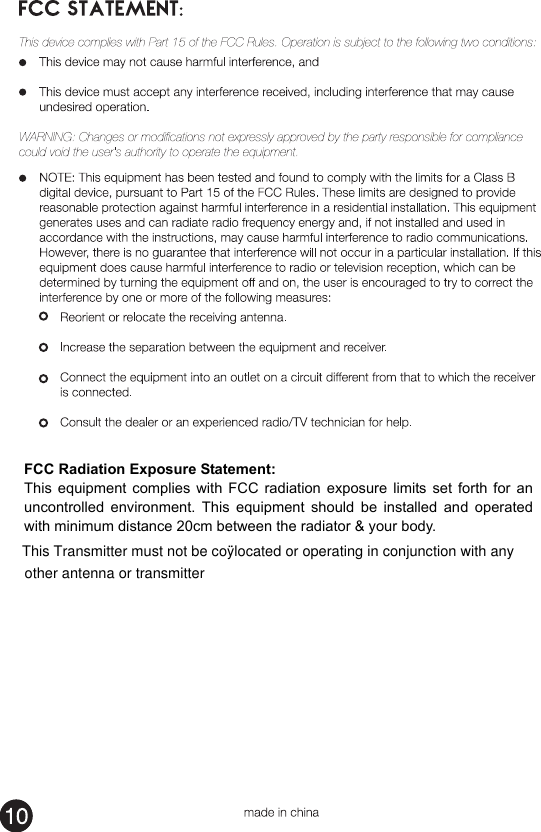  FCC Radiation Exposure Statement: This  equipment  complies  with  FCC  radiation  exposure  limits  set  forth  for  an uncontrolled  environment.  This  equipment  should  be  installed  and  operated with minimum distance 20cm between the radiator &amp; your body. This Transmitter must not be coÿlocated or operating in conjunction with anyother antenna or transmitter
