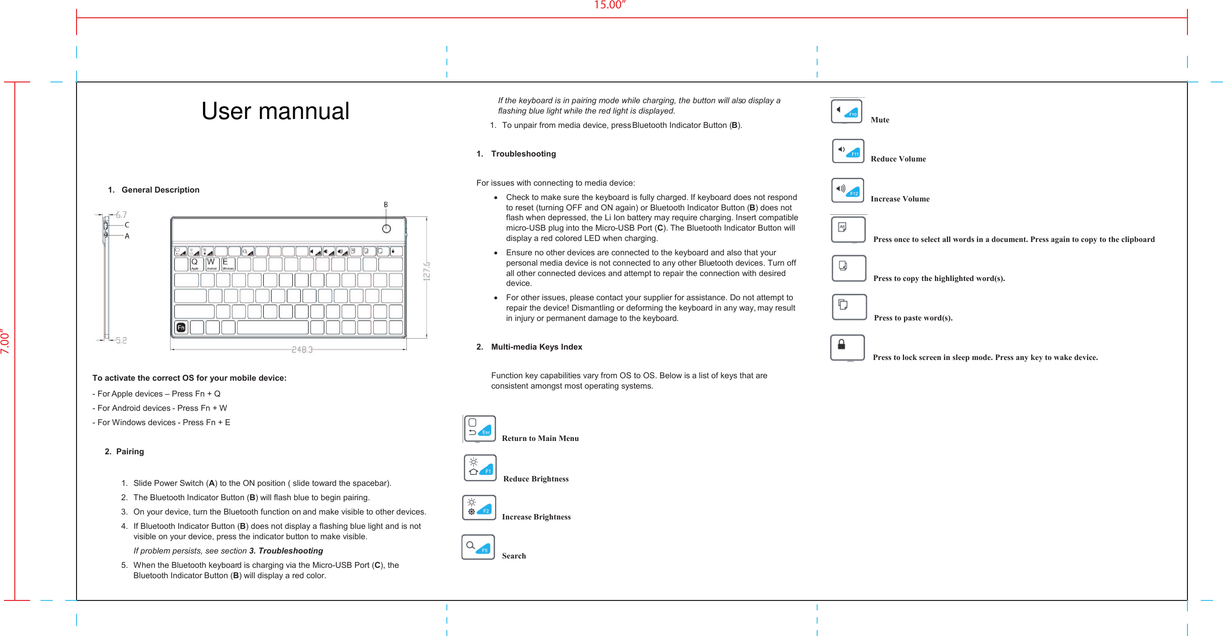   1.  General Description   To activate the correct OS for your mobile device: - For Apple devices &ndash; Press Fn + Q  - For Android devices - Press Fn + W - For Windows devices - Press Fn + E  2.  Pairing  1.  Slide Power Switch (A) to the ON position ( slide toward the spacebar). 2.  The Bluetooth Indicator Button (B) will flash blue to begin pairing. 3.  On your device, turn the Bluetooth function on and make visible to other devices. 4.  If Bluetooth Indicator Button (B) does not display a flashing blue light and is not visible on your device, press the indicator button to make visible. If problem persists, see section 3. Troubleshooting 5.  When the Bluetooth keyboard is charging via the Micro-USB Port (C), the Bluetooth Indicator Button (B) will display a red color.  If the keyboard is in pairing mode while charging, the button will also display a flashing blue light while the red light is displayed. 1.  To unpair from media device, press Bluetooth Indicator Button (B).  1.  Troubleshooting  For issues with connecting to media device: &bull;  Check to make sure the keyboard is fully charged. If keyboard does not respond to reset (turning OFF and ON again) or Bluetooth Indicator Button (B) does not flash when depressed, the Li Ion battery may require charging. Insert compatible micro-USB plug into the Micro-USB Port (C). The Bluetooth Indicator Button will display a red colored LED when charging. &bull;  Ensure no other devices are connected to the keyboard and also that your personal media device is not connected to any other Bluetooth devices. Turn off all other connected devices and attempt to repair the connection with desired device. &bull;  For other issues, please contact your supplier for assistance. Do not attempt to repair the device! Dismantling or deforming the keyboard in any way, may result in injury or permanent damage to the keyboard.  2.  Multi-media Keys Index  Function key capabilities vary from OS to OS. Below is a list of keys that are consistent amongst most operating systems.     Return to Main Menu       Reduce Brightness        Increase Brightness         Search               Mute    Reduce Volume        Increase Volume                 Press once to select all words in a document. Press again to copy to the clipboard    Press to copy the highlighted word(s).    Press to paste word(s).     Press to lock screen in sleep mode. Press any key to wake device.  15.00&rdquo;7.00&rdquo;User mannual