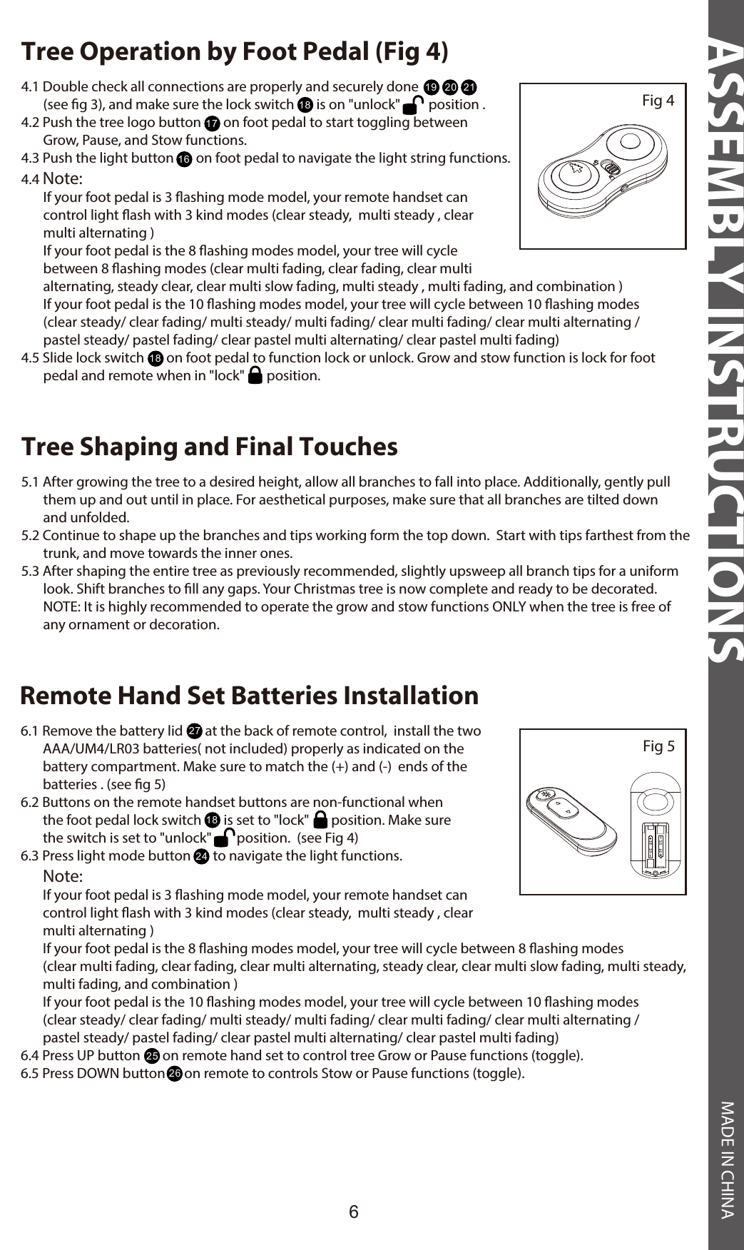 ASSEMBLY INSTRUCTIONS MADE IN CHINA6Tree Operation by Foot Pedal (Fig 4)Fig 44.1 Double check all connections are properly and securely done                           (see g 3), and make sure the lock switch       is on &quot;unlock&quot;         position .4.2 Push the tree logo button       on foot pedal to start toggling between        Grow, Pause, and Stow functions.4.3 Push the light button       on foot pedal to navigate the light string functions.4.4 Note:        If your foot pedal is 3 ashing mode model, your remote handset can        control light ash with 3 kind modes (clear steady,  multi steady , clear        multi alternating )        If your foot pedal is the 8 ashing modes model, your tree will cycle        between 8 ashing modes (clear multi fading, clear fading, clear multi        alternating, steady clear, clear multi slow fading, multi steady , multi fading, and combination )            If your foot pedal is the 10 ashing modes model, your tree will cycle between 10 ashing modes        (clear steady/ clear fading/ multi steady/ multi fading/ clear multi fading/ clear multi alternating /       pastel steady/ pastel fading/ clear pastel multi alternating/ clear pastel multi fading)4.5 Slide lock switch       on foot pedal to function lock or unlock. Grow and stow function is lock for foot        pedal and remote when in &quot;lock&quot;       position.  Tree Shaping and Final Touches5.1 After growing the tree to a desired height, allow all branches to fall into place. Additionally, gently pull        them up and out until in place. For aesthetical purposes, make sure that all branches are tilted down        and unfolded.5.2 Continue to shape up the branches and tips working form the top down.  Start with tips farthest from the        trunk, and move towards the inner ones.5.3 After shaping the entire tree as previously recommended, slightly upsweep all branch tips for a uniform        look. Shift branches to ll any gaps. Your Christmas tree is now complete and ready to be decorated.       NOTE: It is highly recommended to operate the grow and stow functions ONLY when the tree is free of        any ornament or decoration.191818171620 21Remote Hand Set Batteries Installation6.1 Remove the battery lid       at the back of remote control,  install the two         AAA/UM4/LR03 batteries( not included) properly as indicated on the        battery compartment. Make sure to match the (+) and (-)  ends of the        batteries . (see g 5)6.2 Buttons on the remote handset buttons are non-functional when        the foot pedal lock switch       is set to &quot;lock&quot;       position. Make sure        the switch is set to &quot;unlock&quot;        position.  (see Fig 4)6.3 Press light mode button       to navigate the light functions.       Note:        If your foot pedal is 3 ashing mode model, your remote handset can        control light ash with 3 kind modes (clear steady,  multi steady , clear        multi alternating )       If your foot pedal is the 8 ashing modes model, your tree will cycle between 8 ashing modes        (clear multi fading, clear fading, clear multi alternating, steady clear, clear multi slow fading, multi steady,        multi fading, and combination )                                                                                                If your foot pedal is the 10 ashing modes model, your tree will cycle between 10 ashing modes        (clear steady/ clear fading/ multi steady/ multi fading/ clear multi fading/ clear multi alternating /       pastel steady/ pastel fading/ clear pastel multi alternating/ clear pastel multi fading)6.4 Press UP button       on remote hand set to control tree Grow or Pause functions (toggle).6.5 Press DOWN button      on remote to controls Stow or Pause functions (toggle).Fig 52724252618