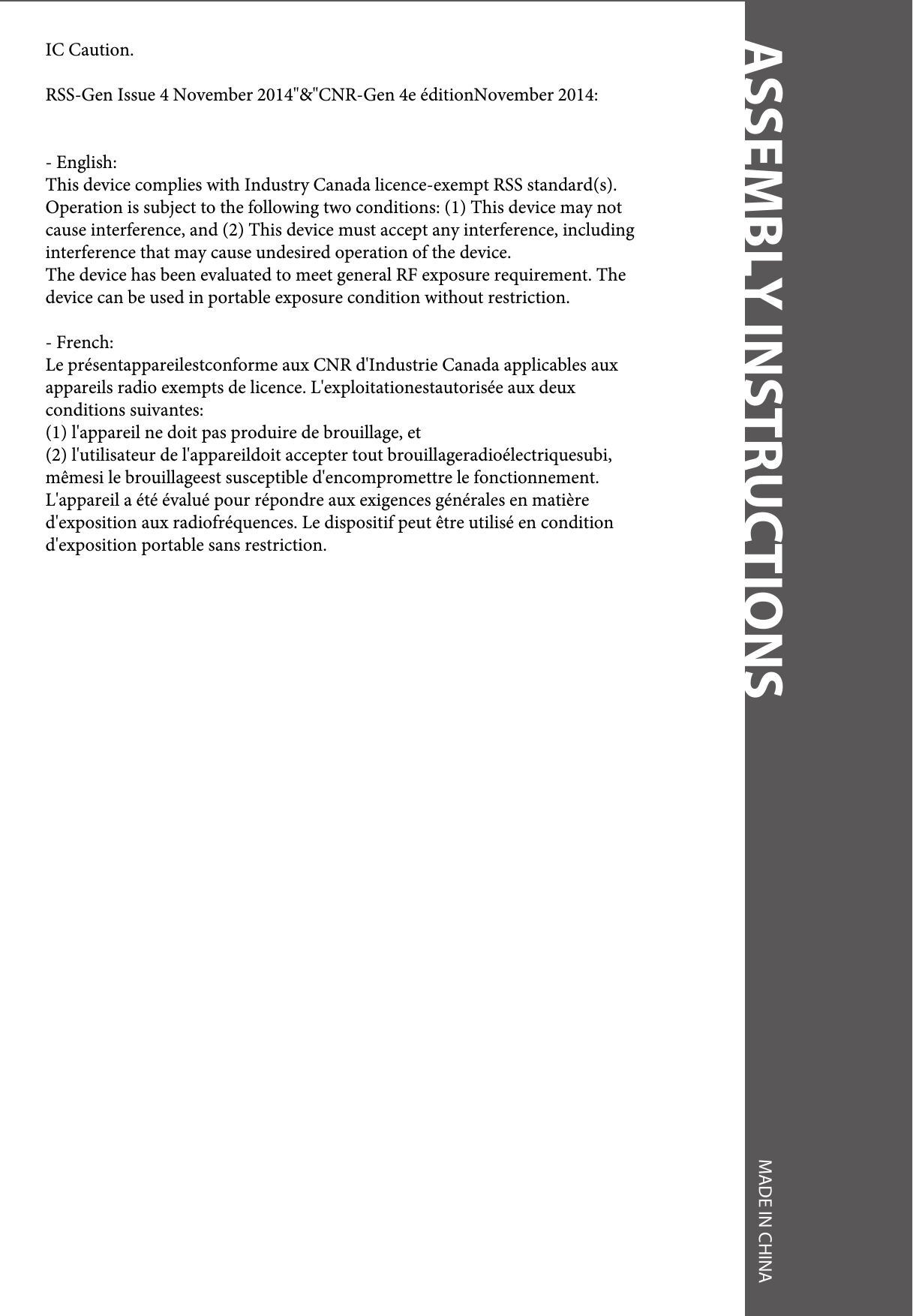 ASSEMBLY INSTRUCTIONS MADE IN CHINAIC Caution.RSS-Gen Issue 4 November 2014&quot;&amp;&quot;CNR-Gen 4e éditionNovember 2014:- English: This device complies with Industry Canada licence-exempt RSS standard(s). Operation is subject to the following two conditions: (1) This device may not cause interference, and (2) This device must accept any interference, including interference that may cause undesired operation of the device.The device has been evaluated to meet general RF exposure requirement. The device can be used in portable exposure condition without restriction.- French:Le présentappareilestconforme aux CNR d&apos;Industrie Canada applicables aux appareils radio exempts de licence. L&apos;exploitationestautorisée aux deux conditions suivantes: (1) l&apos;appareil ne doit pas produire de brouillage, et (2) l&apos;utilisateur de l&apos;appareildoit accepter tout brouillageradioélectriquesubi, mêmesi le brouillageest susceptible d&apos;encompromettre le fonctionnement.L&apos;appareil a été évalué pour répondre aux exigences générales en matière d&apos;exposition aux radiofréquences. Le dispositif peut être utilisé en condition d&apos;exposition portable sans restriction.