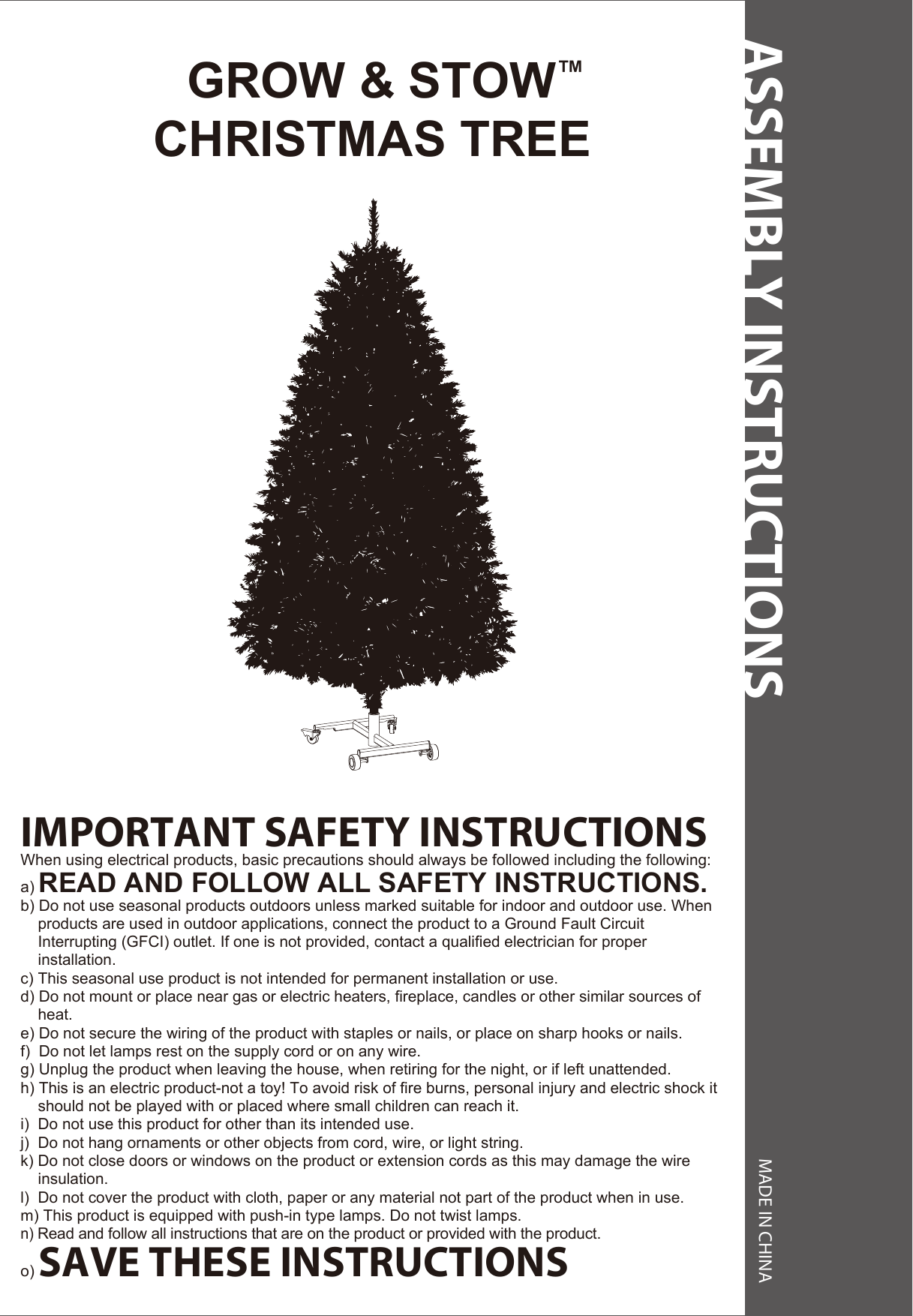 ASSEMBLY INSTRUCTIONS MADE IN CHINA  GROW &amp; STOW™CHRISTMAS TREEIMPORTANT SAFETY INSTRUCTIONSWhen using electrical products, basic precautions should always be followed including the following:a) READ AND FOLLOW ALL SAFETY INSTRUCTIONS.b) Do not use seasonal products outdoors unless marked suitable for indoor and outdoor use. When     products are used in outdoor applications, connect the product to a Ground Fault Circuit     Interrupting (GFCI) outlet. If one is not provided, contact a qualified electrician for proper     installation.c) This seasonal use product is not intended for permanent installation or use.d) Do not mount or place near gas or electric heaters, fireplace, candles or other similar sources of    heat.e) Do not secure the wiring of the product with staples or nails, or place on sharp hooks or nails.f)  Do not let lamps rest on the supply cord or on any wire.g) Unplug the product when leaving the house, when retiring for the night, or if left unattended.h) This is an electric product-not a toy! To avoid risk of fire burns, personal injury and electric shock it     should not be played with or placed where small children can reach it.i)  Do not use this product for other than its intended use.j)  Do not hang ornaments or other objects from cord, wire, or light string.k) Do not close doors or windows on the product or extension cords as this may damage the wire      insulation.l)  Do not cover the product with cloth, paper or any material not part of the product when in use.m) This product is equipped with push-in type lamps. Do not twist lamps.n) Read and follow all instructions that are on the product or provided with the product.o) SAVE THESE INSTRUCTIONS 