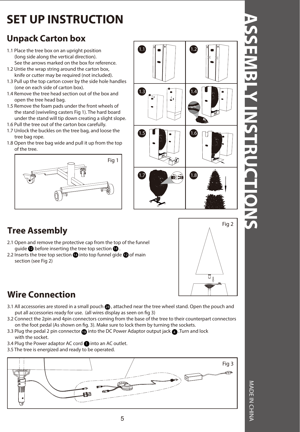 ASSEMBLY INSTRUCTIONS MADE IN CHINA5Unpack Carton box Tree Assembly1.1 Place the tree box on an upright position       (long side along the vertical direction).        See the arrows marked on the box for reference. 1.2 Untie the wrap string around the carton box,        knife or cutter may be required (not included).1.3 Pull up the top carton cover by the side hole handles        (one on each side of carton box).1.4 Remove the tree head section out of the box and        open the tree head bag.1.5 Remove the foam pads under the front wheels of       the stand (swiveling casters Fig 1). The hard board        under the stand will tip down creating a slight slope.1.6 Pull the tree out of the carton box carefully.1.7 Unlock the buckles on the tree bag, and loose the        tree bag rope.1.8 Open the tree bag wide and pull it up from the top        of the tree.2.1 Open and remove the protective cap from the top of the funnel        guide       before inserting the tree top section       .2.2 Inserts the tree top section       into top funnel gide       of main        section (see Fig 2)Wire ConnectionFig 312 1412143.1 All accessories are stored in a small pouch       , attached near the tree wheel stand. Open the pouch and        put all accessories ready for use.  (all wires display as seen on g 3)3.2 Connect the 2pin and 4pin connectors coming from the base of the tree to their counterpart connectors        on the foot pedal (As shown on g. 3). Make sure to lock them by turning the sockets.3.3 Plug the pedal 2 pin connector       into the DC Power Adaptor output jack       .Turn and lock        with the socket.3.4 Plug the Power adaptor AC cord       into an AC outlet. 3.5 The tree is energized and ready to be operated.19 4128SET UP INSTRUCTION1.1 1.21.3 1.41.5 1.61.7 1.8PULL HEREPULL HEREPULL HEREFig 1Fig 212