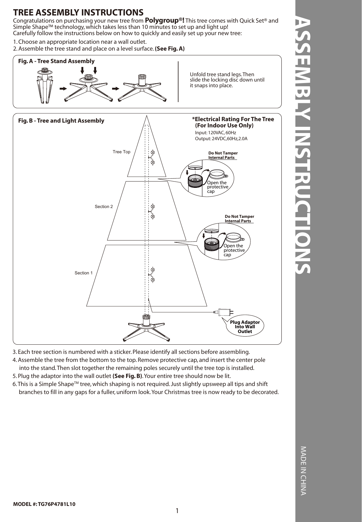 ASSEMBLY INSTRUCTIONS MADE IN CHINA1MODEL #: TG76P4781L101. Choose an appropriate location near a wall outlet.2. Assemble the tree stand and place on a level surface. (See Fig. A)Congratulations on purchasing your new tree from Polygroup®! This tree comes with Quick Set® andSimple Shape™ technology, which takes less than 10 minutes to set up and light up!Carefully follow the instructions below on how to quickly and easily set up your new tree:TREE ASSEMBLY INSTRUCTIONS3. Each tree section is numbered with a sticker. Please identify all sections before assembling.4. Assemble the tree from the bottom to the top. Remove protective cap, and insert the center pole     into the stand. Then slot together the remaining poles securely until the tree top is installed.5. Plug the adaptor into the wall outlet (See Fig. B). Your entire tree should now be lit.6. This is a Simple ShapeTM tree, which shaping is not required. Just slightly upsweep all tips and shift branches to fill in any gaps for a fuller, uniform look. Your Christmas tree is now ready to be decorated.Do Not TamperInternal PartsOpen theprotectivecapDo Not TamperInternal PartsOpen theprotectivecapFig. A - Tree Stand AssemblyUnfold tree stand legs. Thenslide the locking disc down untilit snaps into place.Fig. B - Tree and Light Assembly *Electrical Rating For The Tree (For Indoor Use Only)Input: 120VAC, 60HzOutput: 24VDC,60Hz,2.0ASection 1Section 2Tree TopPlug AdaptorInto WallOutlet