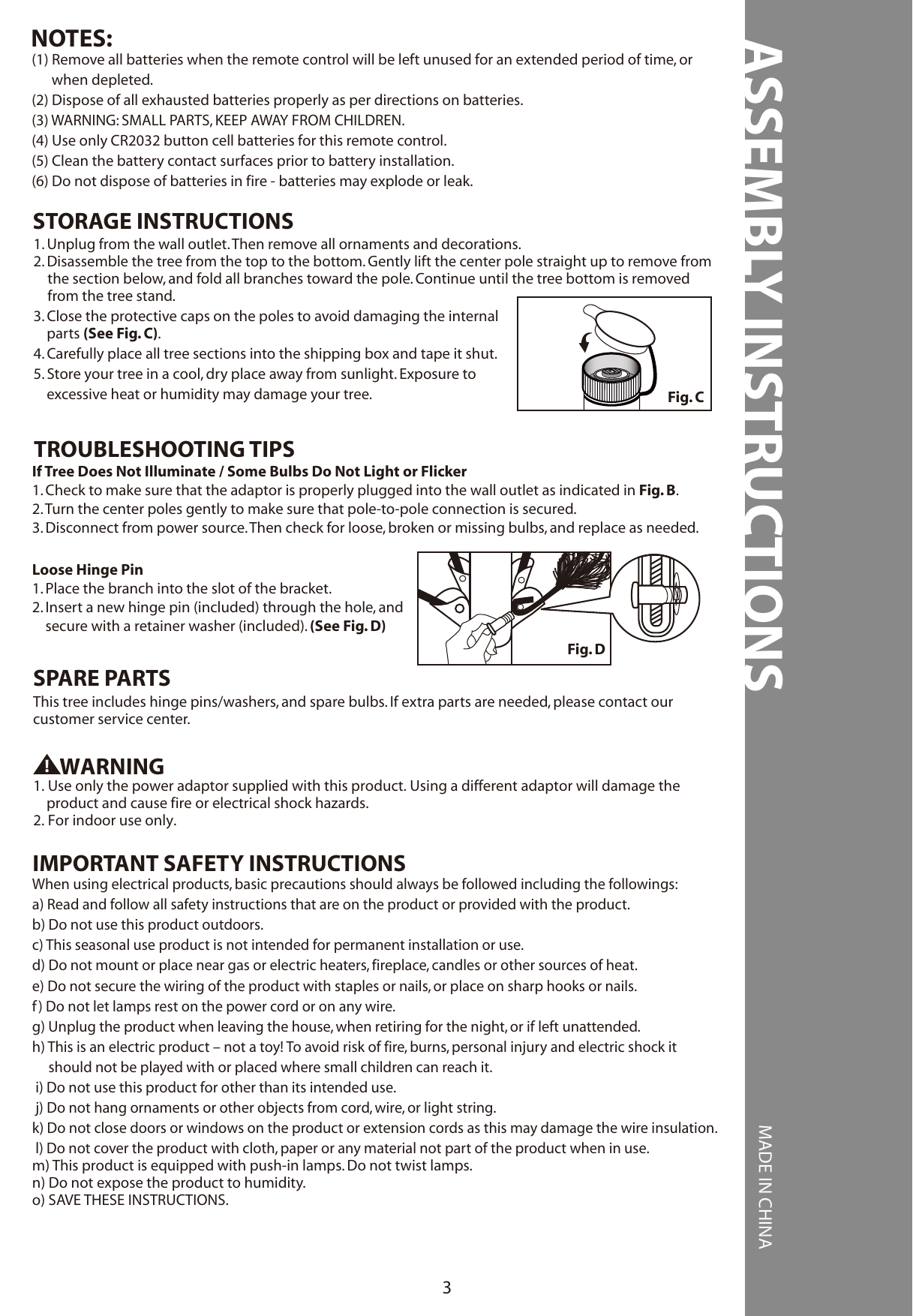 ASSEMBLY INSTRUCTIONS MADE IN CHINA3(1) Remove all batteries when the remote control will be left unused for an extended period of time, or      when depleted.(2) Dispose of all exhausted batteries properly as per directions on batteries.(3) WARNING: SMALL PARTS, KEEP AWAY FROM CHILDREN.(4) Use only CR2032 button cell batteries for this remote control.(5) Clean the battery contact surfaces prior to battery installation.(6) Do not dispose of batteries in fire - batteries may explode or leak.NOTES:Fig. C1. Unplug from the wall outlet. Then remove all ornaments and decorations.2. Disassemble the tree from the top to the bottom. Gently lift the center pole straight up to remove from the section below, and fold all branches toward the pole. Continue until the tree bottom is removed from the tree stand.3. Close the protective caps on the poles to avoid damaging the internal     parts (See Fig. C).4. Carefully place all tree sections into the shipping box and tape it shut.5. Store your tree in a cool, dry place away from sunlight. Exposure to    excessive heat or humidity may damage your tree.STORAGE INSTRUCTIONSIf Tree Does Not Illuminate / Some Bulbs Do Not Light or Flicker1. Check to make sure that the adaptor is properly plugged into the wall outlet as indicated in Fig. B.2. Turn the center poles gently to make sure that pole-to-pole connection is secured.3. Disconnect from power source. Then check for loose, broken or missing bulbs, and replace as needed.Loose Hinge Pin1. Place the branch into the slot of the bracket.2. Insert a new hinge pin (included) through the hole, and     secure with a retainer washer (included). (See Fig. D)TROUBLESHOOTING TIPSThis tree includes hinge pins/washers, and spare bulbs. If extra parts are needed, please contact ourcustomer service center.SPARE PARTSFig. DWARNING1. Use only the power adaptor supplied with this product. Using a different adaptor will damage the     product and cause fire or electrical shock hazards.2. For indoor use only.When using electrical products, basic precautions should always be followed including the followings:a) Read and follow all safety instructions that are on the product or provided with the product.b) Do not use this product outdoors.c) This seasonal use product is not intended for permanent installation or use.d) Do not mount or place near gas or electric heaters, fireplace, candles or other sources of heat.e) Do not secure the wiring of the product with staples or nails, or place on sharp hooks or nails.f) Do not let lamps rest on the power cord or on any wire.g) Unplug the product when leaving the house, when retiring for the night, or if left unattended.h) This is an electric product – not a toy! To avoid risk of fire, burns, personal injury and electric shock it     should not be played with or placed where small children can reach it. i) Do not use this product for other than its intended use. j) Do not hang ornaments or other objects from cord, wire, or light string.k) Do not close doors or windows on the product or extension cords as this may damage the wire insulation. l) Do not cover the product with cloth, paper or any material not part of the product when in use.m) This product is equipped with push-in lamps. Do not twist lamps.n) Do not expose the product to humidity.o) SAVE THESE INSTRUCTIONS.IMPORTANT SAFETY INSTRUCTIONS